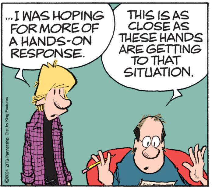 Art OCR: 2024 ZITS Partnership. Dist. by King Features ... I WAS HOPING FOR MORE OF A HANDS-ON RESPONSE. THIS IS AS CLOSE AS THESE HANDS ARE GETTING TO THAT SITUATION. 00 2024 ZITS Partnership . Dist . by King Features ... I WAS HOPING FOR MORE OF A HANDS - ON RESPONSE . THIS IS AS CLOSE AS THESE HANDS ARE GETTING TO THAT SITUATION . 00