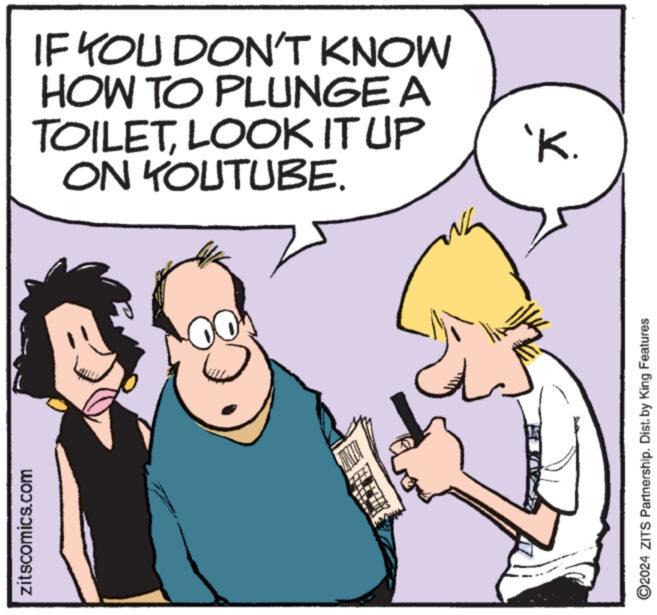 Font OCR: zitscomics.com IF YOU DON'T KNOW HOW TO PLUNGE A TOILETLOOK IT UP ON YOUTUBE. 'K. ©2024 ZITS Partnership. Dist. by King Features zitscomics.com IF YOU DON'T KNOW HOW TO PLUNGE A TOILETLOOK IT UP ON YOUTUBE . ' K. © 2024 ZITS Partnership . Dist . by King Features