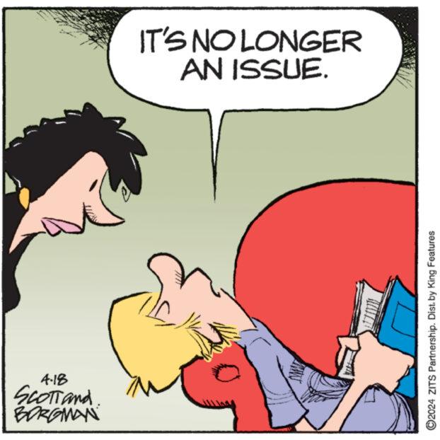 Font OCR: 4.18 SCOTTand BORGMAN IT'S NO LONGER AN ISSUE. ©2024 ZITS Partnership. Dist. by King Features 4.18 SCOTTand BORGMAN IT'S NO LONGER AN ISSUE . © 2024 ZITS Partnership . Dist . by King Features