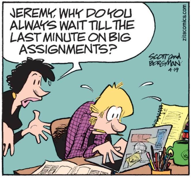People OCR: JEREMYWHY DO YOU ALWAYS WAIT TILL THE LAST MINUTE ON BIG ASSIGNMENTS? SCOTT and BORGMAN 4.19 zitscomics.com JEREMYWHY DO YOU ALWAYS WAIT TILL THE LAST MINUTE ON BIG ASSIGNMENTS ? SCOTT and BORGMAN 4.19 zitscomics.com