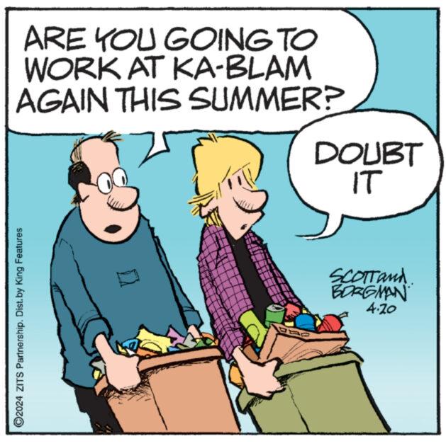 Line OCR: ©2024 ZITS Partnership. Dist. by King Features ARE YOU GOING TO WORK AT KA-BLAM AGAIN THIS SUMMER? DOUBT IT SCOTTand. BORGMAN 4.20 © 2024 ZITS Partnership . Dist . by King Features ARE YOU GOING TO WORK AT KA - BLAM AGAIN THIS SUMMER ? DOUBT IT SCOTTand . BORGMAN 4.20