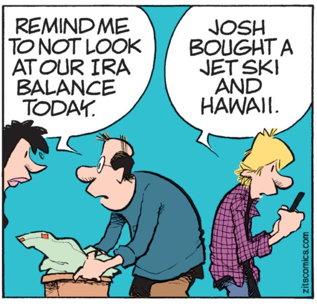 People OCR: REMIND ME TO NOT LOOK AT OUR IRA BALANCE TODAY. JOSH BOUGHT A JET SKI AND HAWAII. zitscomics.com REMIND ME TO NOT LOOK AT OUR IRA BALANCE TODAY . JOSH BOUGHT A JET SKI AND HAWAII . zitscomics.com
