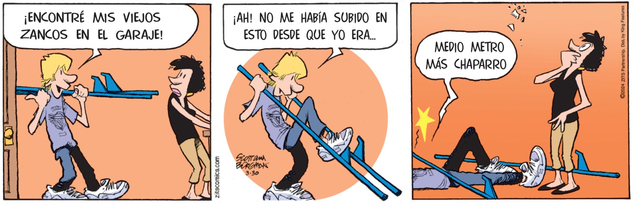 String instrument OCR: ¡ENCONTRÉ MIS VIEJOS ZANCOS EN EL GARAJE! zitscomics.com SCOTTand BORGMAN 3.30 ¡AH! NO ME HABÍA SUBIDO EN ESTO DESDE QUE YO ERA... MEDIO METRO MÁS CHAPARRO ©2024 ZITS Partnership. Dist. by King Features ¡ ENCONTRÉ MIS VIEJOS ZANCOS EN EL GARAJE ! zitscomics.com SCOTTand BORGMAN 3.30 ¡ AH ! NO ME HABÍA SUBIDO EN ESTO DESDE QUE YO ERA ... MEDIO METRO MÁS CHAPARRO © 2024 ZITS Partnership . Dist . by King Features