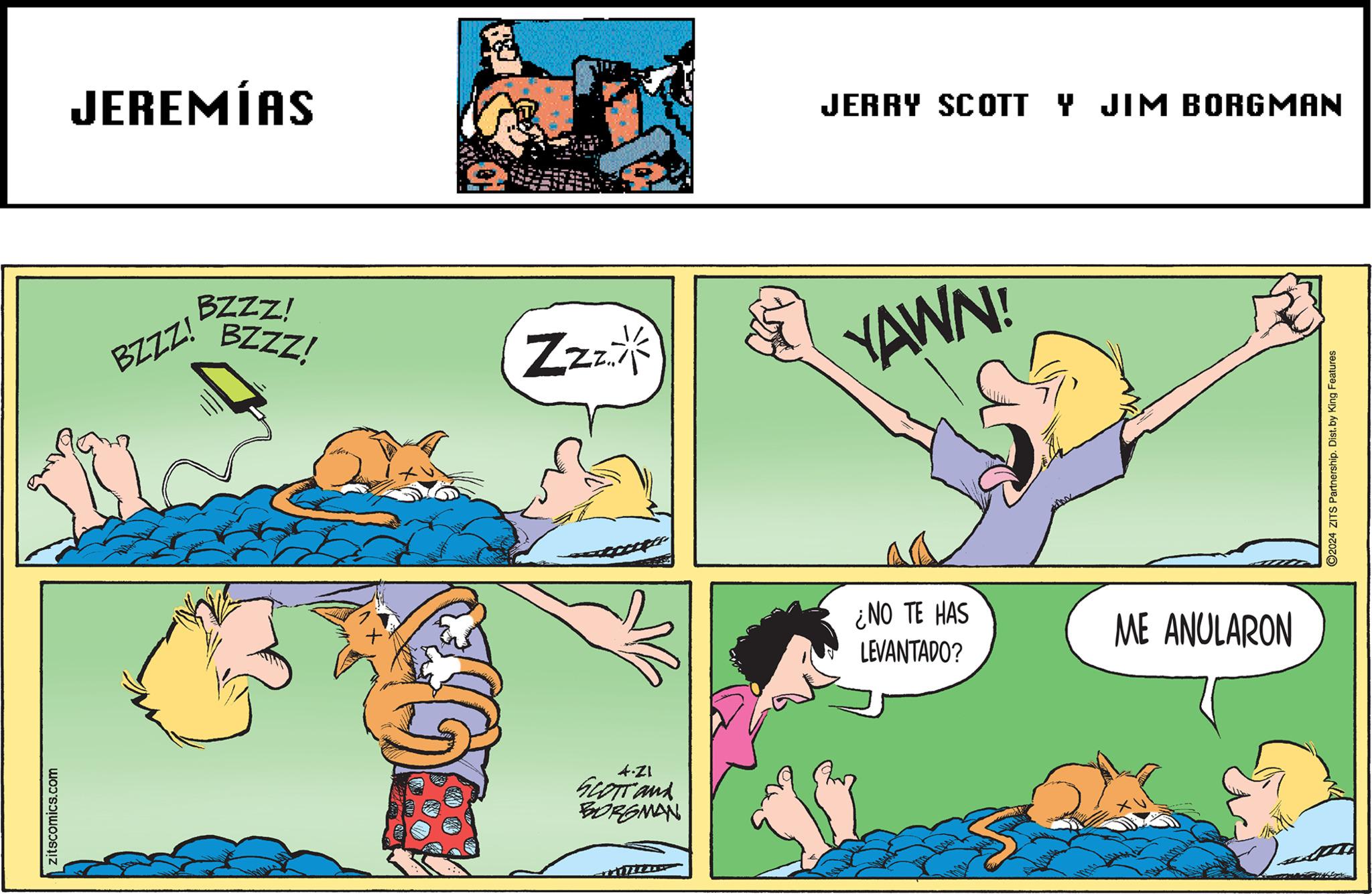 Font OCR: zitscomics.com JEREMÍAS BZZZ! BZZZ! BZZZ! JERRY SCOTT Y JIM BORGMAN Zzz YAWN! ¿NO TE HAS LEVANTADO? ME ANULARON 4.ZI SCOTT and BORGMAN S 2024 ZITS Partnership. Dist. by King Features zitscomics.com JEREMÍAS BZZZ ! BZZZ ! BZZZ ! JERRY SCOTT Y JIM BORGMAN Zzz YAWN ! ¿ NO TE HAS LEVANTADO ? ME ANULARON 4.ZI SCOTT and BORGMAN S 2024 ZITS Partnership . Dist . by King Features