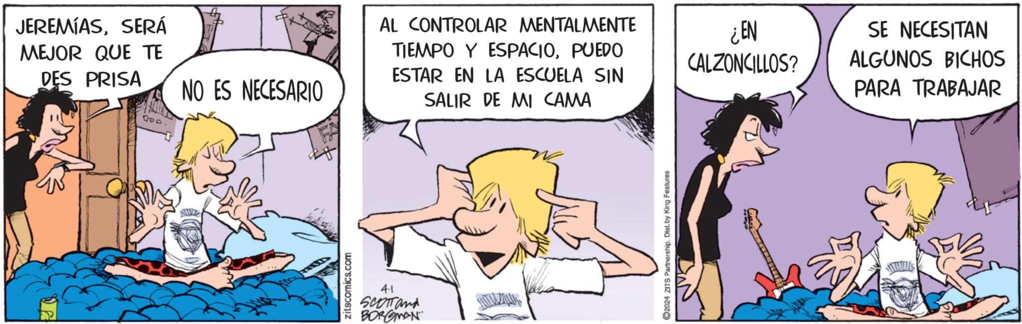 Illustration OCR: JEREMIASSERÁ MEJOR QUE TE DES PRISA NO ES NECESARIO 000 zitscomics.com 4.1 SCOTTand BORGMAN AL CONTROLAR MENTALMENTE TIEMPO Y ESPACIOPUEDO ESTAR EN LA ESCUELA SIN SALIR DE MI CAMA 2024 ZITS Partnership. Dist. by King Features ¿EN SE NECESITAN CALZONCILLOS? ALGUNOS BICHOS PARA TRABAJAR INDL JEREMIASSERÁ MEJOR QUE TE DES PRISA NO ES NECESARIO 000 zitscomics.com 4.1 SCOTTand BORGMAN AL CONTROLAR MENTALMENTE TIEMPO Y ESPACIOPUEDO ESTAR EN LA ESCUELA SIN SALIR DE MI CAMA 2024 ZITS Partnership . Dist . by King Features ¿ EN SE NECESITAN CALZONCILLOS ? ALGUNOS BICHOS PARA TRABAJAR INDL
