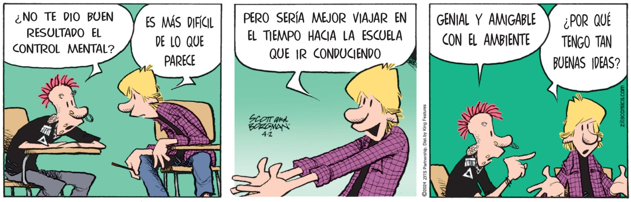 Comic book OCR: ¿NO TE DIO BUEN RESULTADO EL CONTROL MENTAL? ES MÁS DIFÍCIL DE LO QUE PERO SERÍA MEJOR VIAJAR EN EL TIEMPO HACIA LA ESCUELA GENIAL Y AMIGABLE ¿POR QUÉ CON EL AMBIENTE TENGO TAN PARECE QUE IR CONDUCIENDO BUENAS IDEAS? SCOTT and BORGMAN 4.2 ©2024 ZITS Partnership. Dist. by King Features zitscomics.com ¿ NO TE DIO BUEN RESULTADO EL CONTROL MENTAL ? ES MÁS DIFÍCIL DE LO QUE PERO SERÍA MEJOR VIAJAR EN EL TIEMPO HACIA LA ESCUELA GENIAL Y AMIGABLE ¿ POR QUÉ CON EL AMBIENTE TENGO TAN PARECE QUE IR CONDUCIENDO BUENAS IDEAS ? SCOTT and BORGMAN 4.2 © 2024 ZITS Partnership . Dist . by King Features zitscomics.com