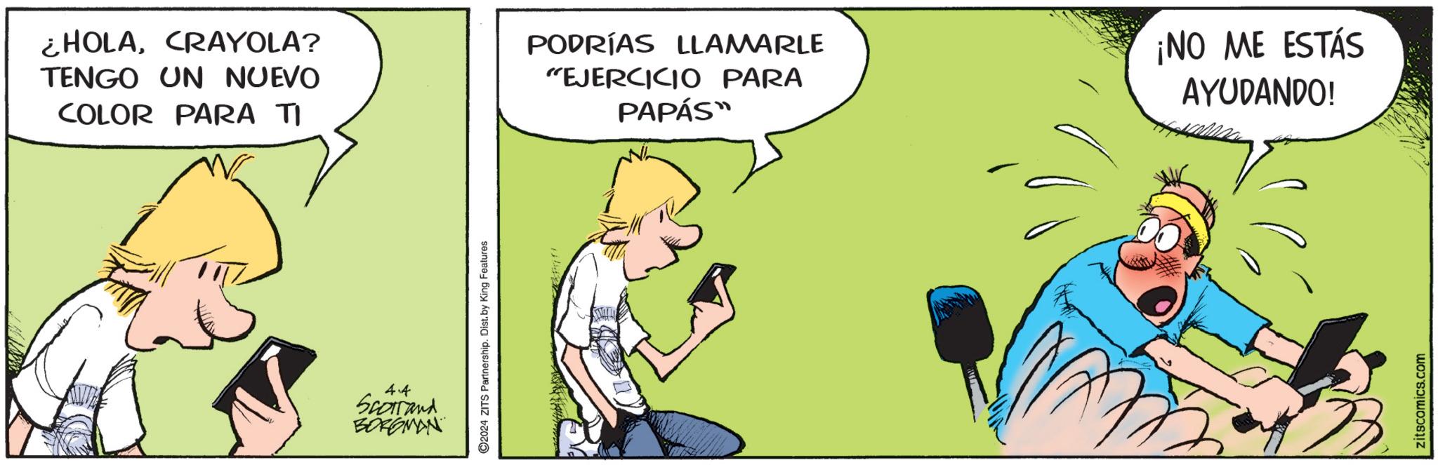 Art OCR: HOLACRAYOLA? TENGO UN NUEVO COLOR PARA TI PODRÍAS LLAMARLE "EJERCICIO PARA PAPÁS™ ¡NO ME ESTÁS AYUDANDO! 4.4 Scotland BORGMAN ©2024 ZITS Partnership. Dist. by King Features zitscomics.com HOLACRAYOLA ? TENGO UN NUEVO COLOR PARA TI PODRÍAS LLAMARLE " EJERCICIO PARA PAPÁS ™ ¡ NO ME ESTÁS AYUDANDO ! 4.4 Scotland BORGMAN © 2024 ZITS Partnership . Dist . by King Features zitscomics.com