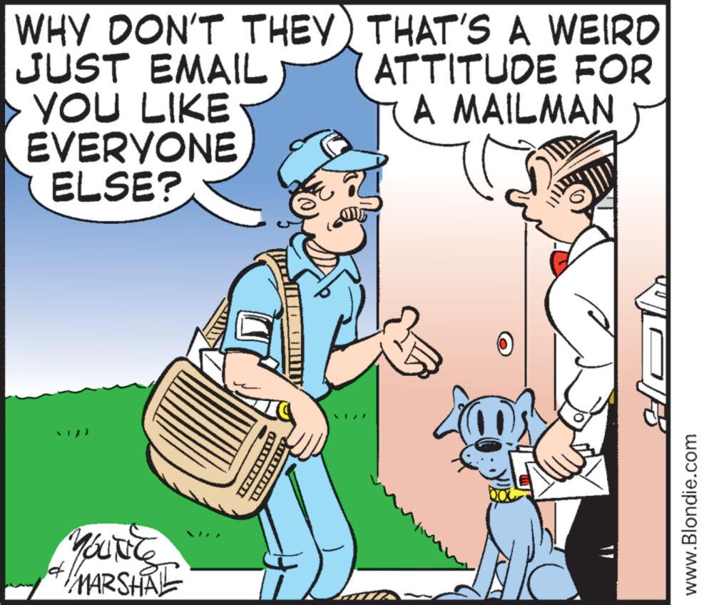 Art OCR: 14 MARSHAL WHY DON'T THEY JUST EMAIL YOU LIKE EVERYONE ELSE? THAT'S A WEIRD ATTITUDE FOR A MAILMAN m XD www.Blondie.com 14 MARSHAL WHY DON'T THEY JUST EMAIL YOU LIKE EVERYONE ELSE ? THAT'S A WEIRD ATTITUDE FOR A MAILMAN m XD www.Blondie.com