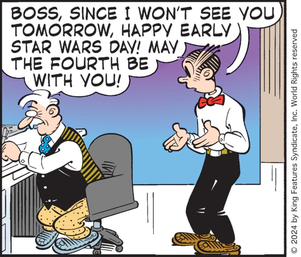 Fiction OCR: BOSSSINCE I WON'T SEE YOU TOMORROWHAPPY EARLY STAR WARS DAY! MAY THE FOURTH BE WITH YOU! 2024 by King Features SyndicateInc. World Rights reserved BOSSSINCE I WON'T SEE YOU TOMORROWHAPPY EARLY STAR WARS DAY ! MAY THE FOURTH BE WITH YOU ! 2024 by King Features SyndicateInc. World Rights reserved