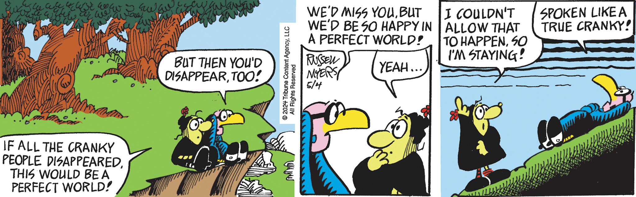 Comic book OCR: www The water we aware BUT THEN YOU'D DISAPPEARTOO! IF ALL THE CRANKY PEOPLE DISAPPEAREDTHIS WOULD BE A PERFECT WORLD! © 2024 Tribune Content AgencyLLC All Rights Reserved www WE'D MISS YOUBUT WE'D BE SO HAPPY IN A PERFECT WORLD! RUSSELL MYERS 514 YEAH... I COULDN'T ALLOW THAT TO HAPPENSO I'M STAYING! SPOKEN LIKE A TRUE CRANKY! www The water we aware BUT THEN YOU'D DISAPPEARTOO ! IF ALL THE CRANKY PEOPLE DISAPPEAREDTHIS WOULD BE A PERFECT WORLD ! © 2024 Tribune Content AgencyLLC All Rights Reserved www WE'D MISS YOUBUT WE'D BE SO HAPPY IN A PERFECT WORLD ! RUSSELL MYERS 514 YEAH ... I COULDN'T ALLOW THAT TO HAPPENSO I'M STAYING ! SPOKEN LIKE A TRUE CRANKY !