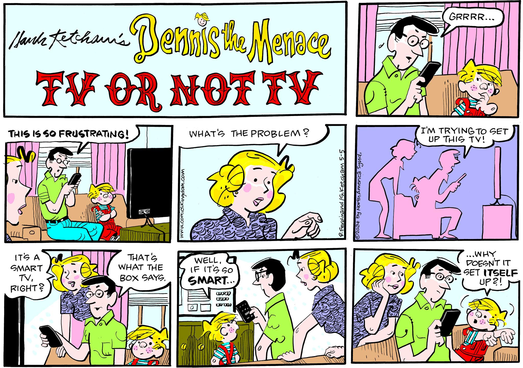 Pink OCR: Hank Ketcham's Lane Bennis the Menace TV OR NOT TV THIS IS SO FRUSTRATING! WHAT'S THE PROBLEM? IT'S A SMART TVRIGHT? THAT'S WHAT THE BOX SAYS. www.comicskingdom.com WELL. IF IT'S SO SMART... ORTO JWD www P.Ferdinand /S. Ketcham 5-5 2024 by North America syndGRRRR... I'M TRYING TO SET UP THIS TV! ... WHY DOESN'T IT SET ITSELF UP?! Hank Ketcham's Lane Bennis the Menace TV OR NOT TV THIS IS SO FRUSTRATING ! WHAT'S THE PROBLEM ? IT'S A SMART TVRIGHT ? THAT'S WHAT THE BOX SAYS . www.comicskingdom.com WELL . IF IT'S SO SMART ... ORTO JWD www P.Ferdinand / S . Ketcham 5-5 2024 by North America syndGRRRR ... I'M TRYING TO SET UP THIS TV ! ... WHY DOESN'T IT SET ITSELF UP ?!