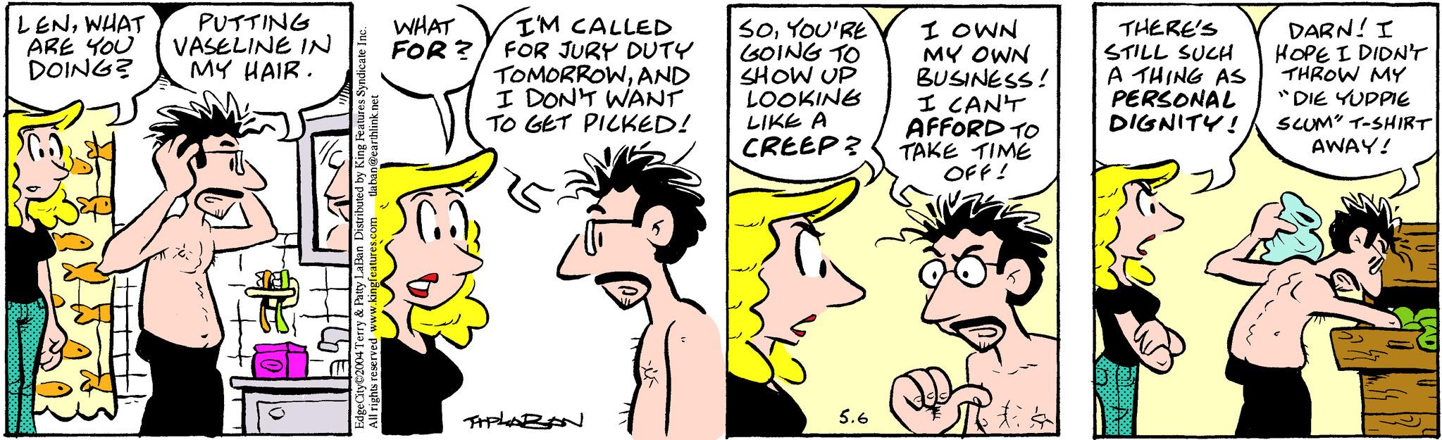 Ear OCR: LENWHAT ARE YOU DOING? PUTTING VASELINE IN MY HAIR. EdgeCity 2004 Terry & Patty LaBan Distributed by King Features Syndicate Inc. All rights reserved www.kingfeatures.com tlaban@earthlink.net WHAT I'M CALLED FOR? FOR JURY DUTY TOMORROWAND I DON'T WANT TO GET PICKED! SOYOU'RE GOING TO SHOW UP LOOKING LIKE A CREEP? I OWN MY OWN BUSINESS! I CANT AFFORD TO TAKE TIME OFF! THERE'S STILL SUCH A THING AS PERSONAL DIGNITY! DARN! I HOPE I DIDN'T THROW MY "DIE YUPPIE SCUM T-SHIRT AWAY! TAPLARAN 5.6 tis LENWHAT ARE YOU DOING ? PUTTING VASELINE IN MY HAIR . EdgeCity 2004 Terry & Patty LaBan Distributed by King Features Syndicate Inc. All rights reserved www.kingfeatures.com tlaban@earthlink.net WHAT I'M CALLED FOR ? FOR JURY DUTY TOMORROWAND I DON'T WANT TO GET PICKED ! SOYOU'RE GOING TO SHOW UP LOOKING LIKE A CREEP ? I OWN MY OWN BUSINESS ! I CANT AFFORD TO TAKE TIME OFF ! THERE'S STILL SUCH A THING AS PERSONAL DIGNITY ! DARN ! I HOPE I DIDN'T THROW MY " DIE YUPPIE SCUM T - SHIRT AWAY ! TAPLARAN 5.6 tis