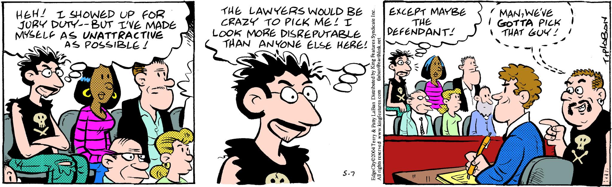 Font OCR: a HEH! I SHOWED UP FOR JURY DUTY--BUT I'VE MADE MYSELF AS UNATTRACTIVE AS POSSIBLE! THE LAWYERS WOULD BE CRAZY TO PICK ME! I LOOK MORE DISREPUTABLE THAN ANYONE ELSE HERE! 5.7 EXCEPT MAYBE THE DEFENDANT! MANWE'VE GOTTA PICK THAT GUY! EdgeCity©2004 Terry & Patty LaBan Distributed by King Features Syndicate Inc. All rights reserved www.kingfeatures.com tlaban@earthlink.net ?????? a HEH ! I SHOWED UP FOR JURY DUTY -- BUT I'VE MADE MYSELF AS UNATTRACTIVE AS POSSIBLE ! THE LAWYERS WOULD BE CRAZY TO PICK ME ! I LOOK MORE DISREPUTABLE THAN ANYONE ELSE HERE ! 5.7 EXCEPT MAYBE THE DEFENDANT ! MANWE'VE GOTTA PICK THAT GUY ! EdgeCity © 2004 Terry & Patty LaBan Distributed by King Features Syndicate Inc. All rights reserved www.kingfeatures.com tlaban@earthlink.net ??????