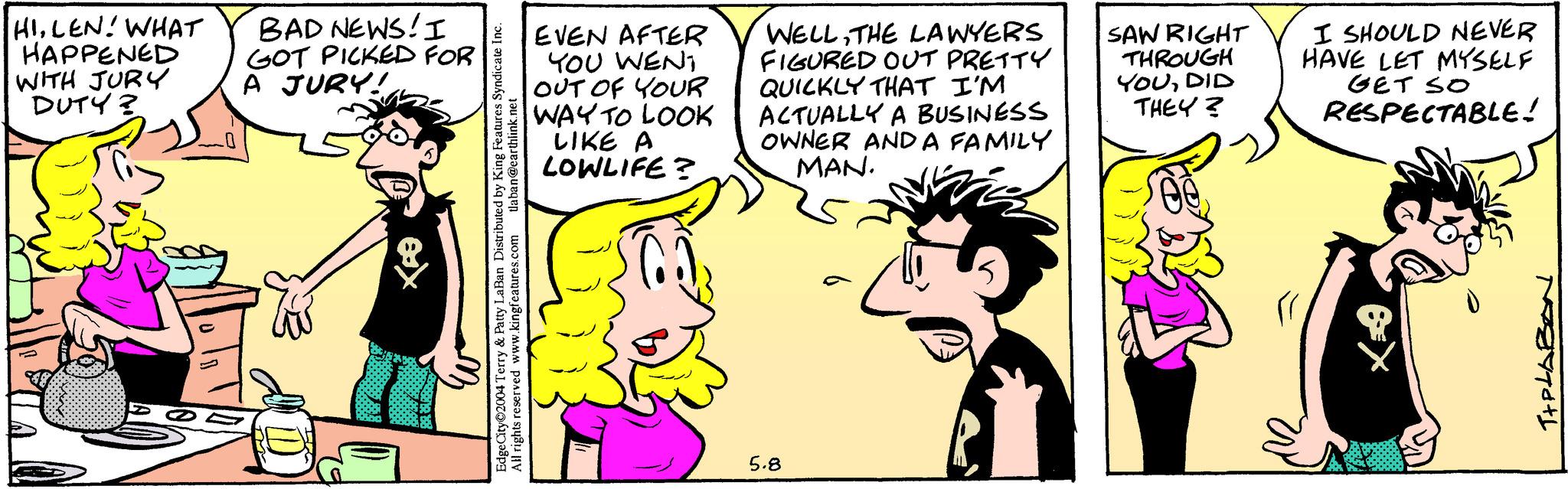Line OCR: HILEN! WHAT HAPPENED WITH JURY DUTY? BAD NEWS! I GOT PICKED FOR A JURY! 8 EdgeCity©2004 Terry & Patty LaBan Distributed by King Features Syndicate Inc. All rights reserved www.kingfeatures.com tlaban@earthlink.net EVEN AFTER YOU WENT OUT OF YOUR WAY TO LOOK LIKE A LOWLIFE? WELLTHE LAWYERS FIGURED OUT PRETTY QUICKLY THAT I'M ACTUALLY A BUSINESS OWNER AND A FAMILY MAN. SAW RIGHT THROUGH YOUDID THEY? I SHOULD NEVER HAVE LET MYSELF Get so RESPECTABLE! 5.8 T+PLABON HILEN ! WHAT HAPPENED WITH JURY DUTY ? BAD NEWS ! I GOT PICKED FOR A JURY ! 8 EdgeCity © 2004 Terry & Patty LaBan Distributed by King Features Syndicate Inc. All rights reserved www.kingfeatures.com tlaban@earthlink.net EVEN AFTER YOU WENT OUT OF YOUR WAY TO LOOK LIKE A LOWLIFE ? WELLTHE LAWYERS FIGURED OUT PRETTY QUICKLY THAT I'M ACTUALLY A BUSINESS OWNER AND A FAMILY MAN . SAW RIGHT THROUGH YOUDID THEY ? I SHOULD NEVER HAVE LET MYSELF Get so RESPECTABLE ! 5.8 T + PLABON