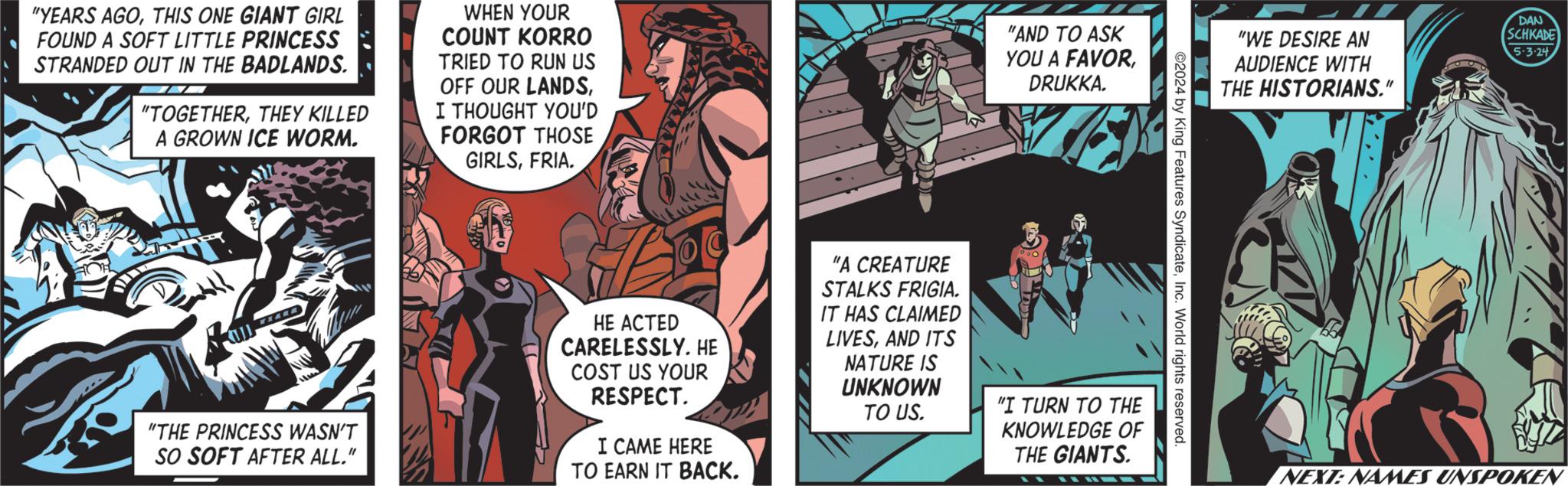 Conversation OCR: "YEARS AGOTHIS ONE GIANT GIRL FOUND A SOFT LITTLE PRINCESS STRANDED OUT IN THE BADLANDS. "TOGETHERTHEY KILLED A GROWN ICE WORM. WHEN YOUR COUNT KORRO TRIED TO RUN US OFF OUR LANDSI THOUGHT YOU'D FORGOT THOSE GIRLSFRIA. "AND TO ASK YOU A FAVORDRUKKA. "WE DESIRE AN AUDIENCE WITH THE HISTORIANS." DAN SCHKADE 5.3.24 2024 by King Features SyndicateInc. World rights reserved. "THE PRINCESS WASN'T SO SOFT AFTER ALL." HE ACTED CARELESSLY. HE COST US YOUR RESPECT. I CAME HERE TO EARN IT BACK. "A CREATURE STALKS FRIGIA. IT HAS CLAIMED LIVESAND ITS NATURE IS UNKNOWN TO US. "I TURN TO THE KNOWLEDGE OF THE GIANTS. NEXT: NAMES UNSPOKEN " YEARS AGOTHIS ONE GIANT GIRL FOUND A SOFT LITTLE PRINCESS STRANDED OUT IN THE BADLANDS . " TOGETHERTHEY KILLED A GROWN ICE WORM . WHEN YOUR COUNT KORRO TRIED TO RUN US OFF OUR LANDSI THOUGHT YOU'D FORGOT THOSE GIRLSFRIA . " AND TO ASK YOU A FAVORDRUKKA . " WE DESIRE AN AUDIENCE WITH THE HISTORIANS . " DAN SCHKADE 5.3.24 2024 by King Features SyndicateInc. World rights reserved . " THE PRINCESS WASN'T SO SOFT AFTER ALL . " HE ACTED CARELESSLY . HE COST US YOUR RESPECT . I CAME HERE TO EARN IT BACK . " A CREATURE STALKS FRIGIA . IT HAS CLAIMED LIVESAND ITS NATURE IS UNKNOWN TO US . " I TURN TO THE KNOWLEDGE OF THE GIANTS . NEXT : NAMES UNSPOKEN