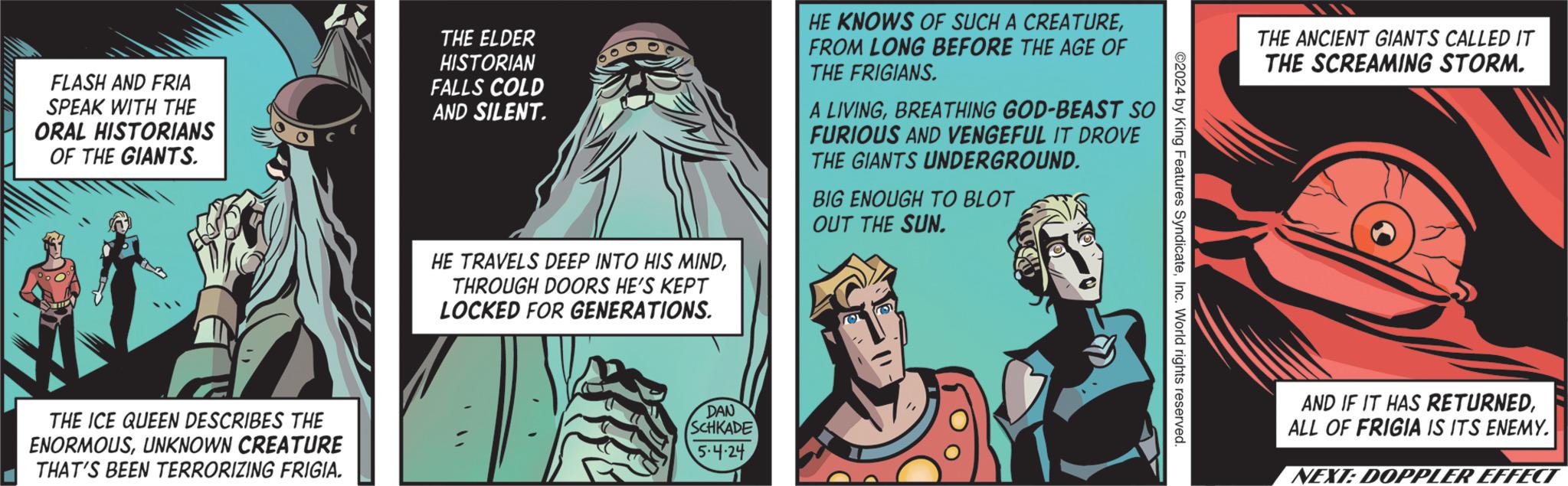 Fictional character OCR: FLASH AND FRIA SPEAK WITH THE ORAL HISTORIANS OF THE GIANTS. THE ELDER HISTORIAN FALLS COLD AND SILENT. HE TRAVELS DEEP INTO HIS MINDTHROUGH DOORS HE'S KEPT LOCKED FOR GENERATIONS. HE KNOWS OF SUCH A CREATUREFROM LONG BEFORE THE AGE OF THE FRIGIANS. LIVINGBREATHING GOD-BEAST SO FURIOUS AND VENGEFUL IT DROVE THE GIANTS UNDERGROUND. BIG ENOUGH TO BLOT OUT THE SUN. THE ICE QUEEN DESCRIBES THE ENORMOUSUNKNOWN CREATURE THAT'S BEEN TERRORIZING FRIGIA. DAN SCHKADE 5.4.24 ©2024 by King Features SyndicateInc. World rights reserved. THE ANCIENT GIANTS CALLED IT THE SCREAMING STORM. AND IF IT HAS RETURNEDALL OF FRIGIA IS ITS ENEMY. NEXT: DOPPLER EFFECT FLASH AND FRIA SPEAK WITH THE ORAL HISTORIANS OF THE GIANTS . THE ELDER HISTORIAN FALLS COLD AND SILENT . HE TRAVELS DEEP INTO HIS MINDTHROUGH DOORS HE'S KEPT LOCKED FOR GENERATIONS . HE KNOWS OF SUCH A CREATUREFROM LONG BEFORE THE AGE OF THE FRIGIANS . LIVINGBREATHING GOD - BEAST SO FURIOUS AND VENGEFUL IT DROVE THE GIANTS UNDERGROUND . BIG ENOUGH TO BLOT OUT THE SUN . THE ICE QUEEN DESCRIBES THE ENORMOUSUNKNOWN CREATURE THAT'S BEEN TERRORIZING FRIGIA . DAN SCHKADE 5.4.24 © 2024 by King Features SyndicateInc. World rights reserved . THE ANCIENT GIANTS CALLED IT THE SCREAMING STORM . AND IF IT HAS RETURNEDALL OF FRIGIA IS ITS ENEMY . NEXT : DOPPLER EFFECT