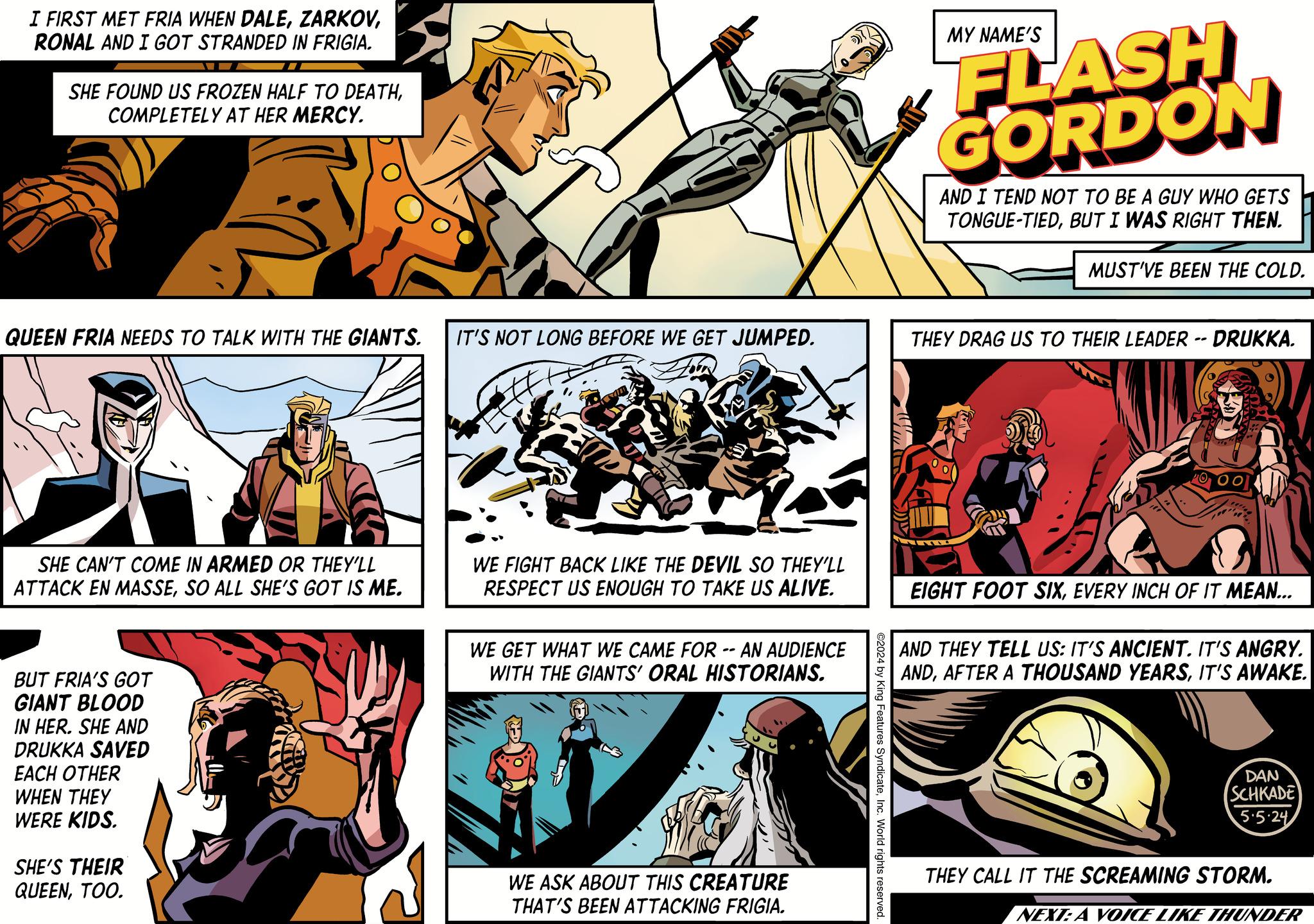 Illustration OCR: I FIRST MET FRIA WHEN DALERONAL AND I GOT STRANDED IN FRIGIA. SHE FOUND US FROZEN HALF TO DEATHCOMPLETELY AT HER MERCY. QUEEN FRIA NEEDS TO TALK WITH THE GIANTS. IT'S NOT LONG BEFORE WE GET JUMPED. MY NAME'S FLASH GORDON AND I TEND NOT TO BE A GUY WHO GETS TONGUE-TIEDBUT I WAS RIGHT THEN. MUST'VE BEEN THE COLD. THEY DRAG US TO THEIR LEADER -- DRUKKA. 00 SHE CAN'T COME IN ARMED OR THEY'LL ATTACK EN MASSESO ALL SHE'S GOT IS ME. WE FIGHT BACK LIKE THE DEVIL SO THEY'LL RESPECT US ENOUGH TO TAKE US ALIVE. WE GET WHAT WE CAME FOR -- AN AUDIENCE WITH THE GIANTS' ORAL HISTORIANS. EIGHT FOOT SIXEVERY INCH OF IT MEAN... AND THEY TELL US: IT'S ANCIENT. IT'S ANGRY. ANDIT'S AWAKE. BUT FRIA'S GOT GIANT BLOOD IN HER. SHE AND DRUKKA SAVED EACH OTHER WHEN THEY WERE KIDS. SHE'S THEIR QUEENTOO. WE ASK ABOUT THIS CREATURE THAT'S BEEN ATTACKING FRIGIA. ©2024 by King Features SyndicateInc. World rights reserved. DAN SCHKADE 5.5.24 THEY CALL IT THE SCREAMING STORM. NEXT: A VOICE LIKE THUNDER I FIRST MET FRIA WHEN DALERONAL AND I GOT STRANDED IN FRIGIA . SHE FOUND US FROZEN HALF TO DEATHCOMPLETELY AT HER MERCY . QUEEN FRIA NEEDS TO TALK WITH THE GIANTS . IT'S NOT LONG BEFORE WE GET JUMPED . MY NAME'S FLASH GORDON AND I TEND NOT TO BE A GUY WHO GETS TONGUE - TIEDBUT I WAS RIGHT THEN . MUST'VE BEEN THE COLD . THEY DRAG US TO THEIR LEADER -- DRUKKA . 00 SHE CAN'T COME IN ARMED OR THEY'LL ATTACK EN MASSESO ALL SHE'S GOT IS ME . WE FIGHT BACK LIKE THE DEVIL SO THEY'LL RESPECT US ENOUGH TO TAKE US ALIVE . WE GET WHAT WE CAME FOR -- AN AUDIENCE WITH THE GIANTS ' ORAL HISTORIANS . EIGHT FOOT SIXEVERY INCH OF IT MEAN ... AND THEY TELL US : IT'S ANCIENT . IT'S ANGRY . ANDAFTER A THOUSAND YEARSIT'S AWAKE . BUT FRIA'S GOT GIANT BLOOD IN HER . SHE AND DRUKKA SAVED EACH OTHER WHEN THEY WERE KIDS . SHE'S THEIR QUEENTOO . WE ASK ABOUT THIS CREATURE THAT'S BEEN ATTACKING FRIGIA . © 2024 by King Features SyndicateInc. World rights reserved . DAN SCHKADE 5.5.24 THEY CALL IT THE SCREAMING STORM . NEXT : A VOICE LIKE THUNDER