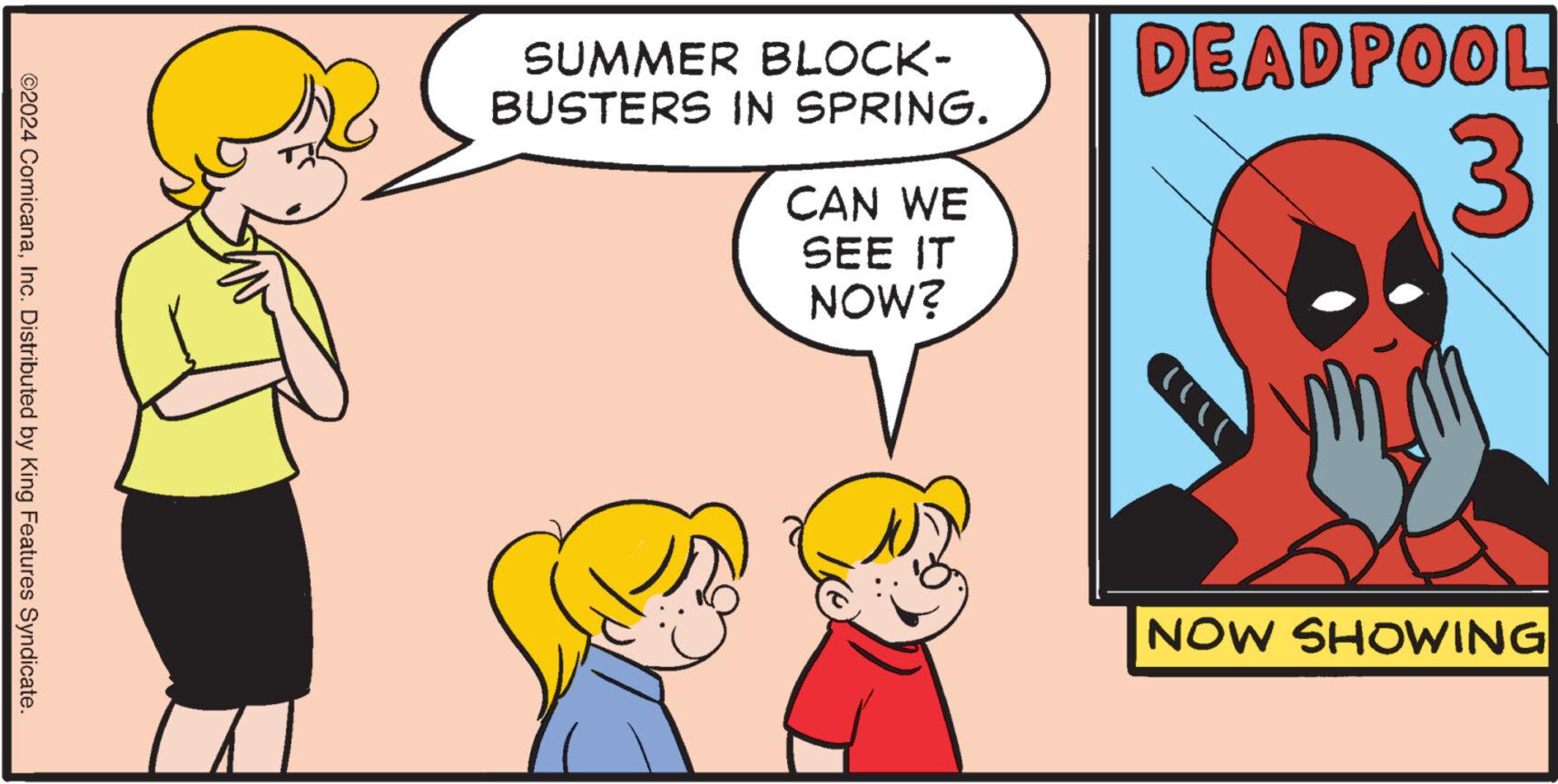 People OCR: ©2024 ComicanaInc. Distributed by King Features Syndicate. SUMMER BLOCK- BUSTERS IN SPRING. CAN WE SEE IT NOW? DEADPOOL 3 ? NOW SHOWING © 2024 ComicanaInc. Distributed by King Features Syndicate . SUMMER BLOCK- BUSTERS IN SPRING . CAN WE SEE IT NOW ? DEADPOOL 3 ? NOW SHOWING