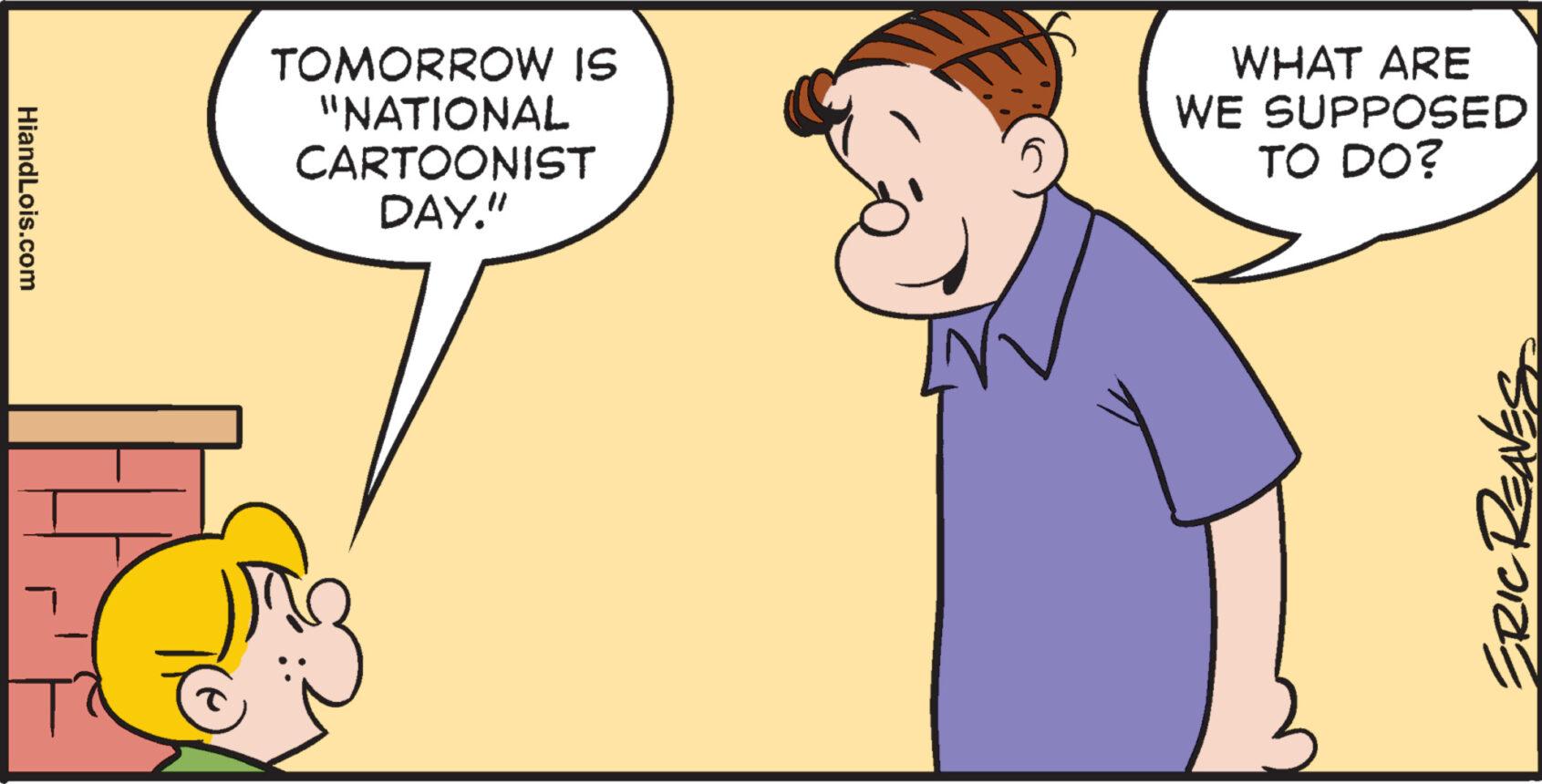 Conversation OCR: HiandLois.com T TOMORROW IS "NATIONAL CARTOONIST DAY." WHAT ARE WE SUPPOSED TO DO? ER HiandLois.com T TOMORROW IS " NATIONAL CARTOONIST DAY . " WHAT ARE WE SUPPOSED TO DO ? ER