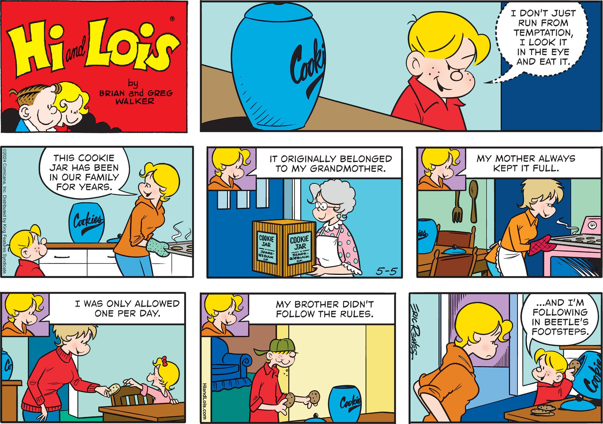 Line OCR: Hi Lois by BRIAN and GREG WALKER Cooki I DON'T JUST RUN FROM TEMPTATIONI LOOK IT IN THE EYE AND EAT IT. ©2024 ComicanaInc. Distributed by King Features Syndicate. THIS COOKIE JAR HAS BEEN IN OUR FAMILY FOR YEARS. Cookies I WAS ONLY ALLOWED ONE PER DAY. HiandLois.com IT ORIGINALLY BELONGED TO MY GRANDMOTHER. MY MOTHER ALWAYS KEPT IT FULL. COOKIE JAR SEARS REE BUCK COOKIE JAR SEARS- ROEBUCK 5-5 MY BROTHER DIDN'T FOLLOW THE RULES. Cookie ERIC REAVES ...AND I'M FOLLOWING IN BEETLE'S FOOTSTEPS. Cook Hi Lois by BRIAN and GREG WALKER Cooki I DON'T JUST RUN FROM TEMPTATIONI LOOK IT IN THE EYE AND EAT IT . © 2024 ComicanaInc. Distributed by King Features Syndicate . THIS COOKIE JAR HAS BEEN IN OUR FAMILY FOR YEARS . Cookies I WAS ONLY ALLOWED ONE PER DAY . HiandLois.com IT ORIGINALLY BELONGED TO MY GRANDMOTHER . MY MOTHER ALWAYS KEPT IT FULL . COOKIE JAR SEARS REE BUCK COOKIE JAR SEARS- ROEBUCK 5-5 MY BROTHER DIDN'T FOLLOW THE RULES . Cookie ERIC REAVES ... AND I'M FOLLOWING IN BEETLE'S FOOTSTEPS . Cook