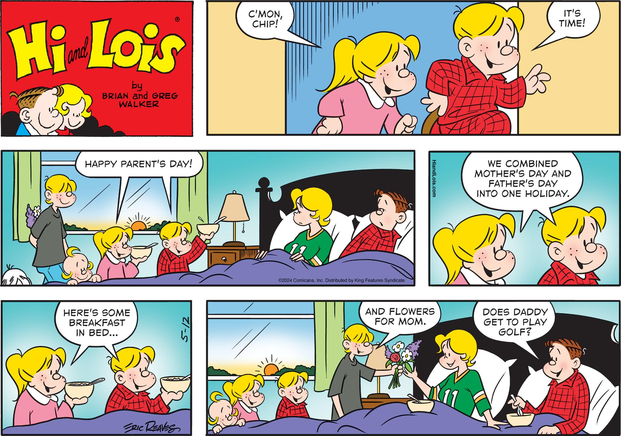Yellow OCR: Hi Lois by BRIAN and GREG WALKER C'MONCHIP! IT'S TIME! HAPPY PARENT'S DAY! HERE'S SOME BREAKFAST IN BED... ERIC REAVES 5-12 ©2024 ComicanaInc. Distributed by King Features Syndicate. HiandLois.com WE COMBINED MOTHER'S DAY AND FATHER'S DAY INTO ONE HOLIDAY. AND FLOWERS FOR MOM. DOES DADDY GET TO PLAY GOLF? 11 Hi Lois by BRIAN and GREG WALKER C'MONCHIP ! IT'S TIME ! HAPPY PARENT'S DAY ! HERE'S SOME BREAKFAST IN BED ... ERIC REAVES 5-12 © 2024 ComicanaInc. Distributed by King Features Syndicate . HiandLois.com WE COMBINED MOTHER'S DAY AND FATHER'S DAY INTO ONE HOLIDAY . AND FLOWERS FOR MOM . DOES DADDY GET TO PLAY GOLF ? 11