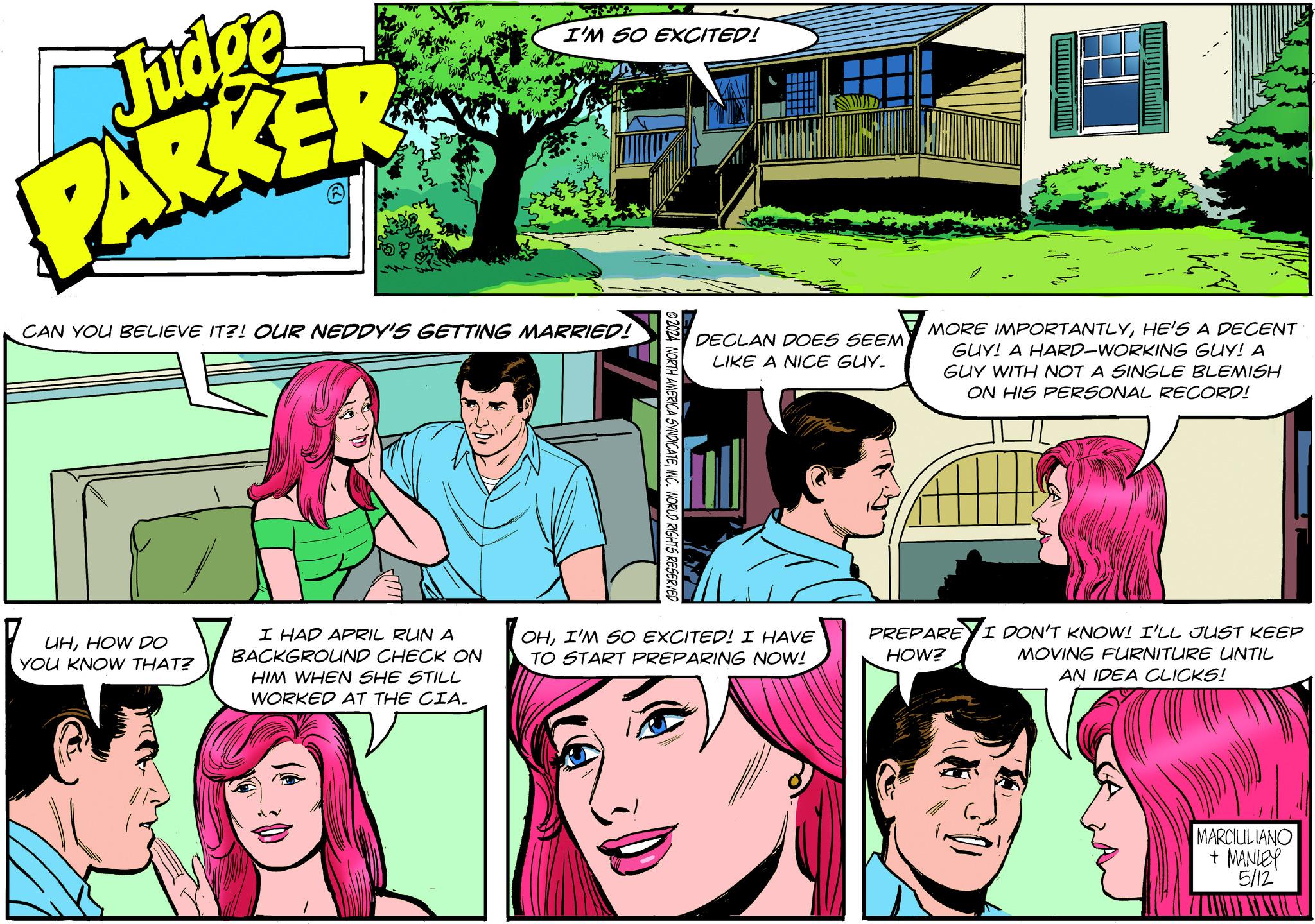 Organism OCR: I'M SO EXCITED! Judge PARKER CAN YOU BELIEVE IT?! OUR NEDDY'S GETTING MARRIED! MORE IMPORTANTLYHE'S A DECENT DECLAN DOES SEEM LIKE A NICE GUY. GUY! A HARD-WORKING GUY! A GUY WITH NOT A SINGLE BLEMISH ON HIS PERSONAL RECORD! © 2024 NORTH AMERICA SYNDICATEINC. WORLD RIGHTS RESERVED UHHOW DO YOU KNOW THAT? I HAD APRIL RUN A BACKGROUND CHECK ON HIM WHEN SHE STILL WORKED AT THE CIA. OHI'M SO EXCITED! I HAVE TO START PREPARING NOW! PREPARE HOW? I DON'T KNOW! I'LL JUST KEEP MOVING FURNITURE UNTIL AN IDEA CLICKS! MARCIULIANO + MANLEY 5/12' I'M SO EXCITED ! Judge PARKER CAN YOU BELIEVE IT ?! OUR NEDDY'S GETTING MARRIED ! MORE IMPORTANTLYHE'S A DECENT DECLAN DOES SEEM LIKE A NICE GUY . GUY ! A HARD - WORKING GUY ! A GUY WITH NOT A SINGLE BLEMISH ON HIS PERSONAL RECORD ! © 2024 NORTH AMERICA SYNDICATEINC . WORLD RIGHTS RESERVED UHHOW DO YOU KNOW THAT ? I HAD APRIL RUN A BACKGROUND CHECK ON HIM WHEN SHE STILL WORKED AT THE CIA . OHI'M SO EXCITED ! I HAVE TO START PREPARING NOW ! PREPARE HOW ? I DON'T KNOW ! I'LL JUST KEEP MOVING FURNITURE UNTIL AN IDEA CLICKS ! MARCIULIANO + MANLEY 5/12 '