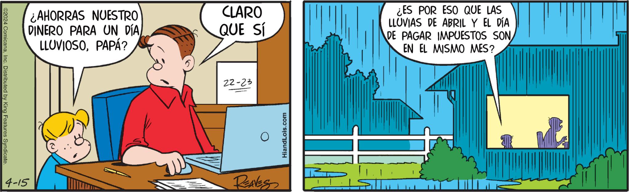 Slope OCR: ©2024 ComicanaInc. Distributed by King Features Syndicate. ¿AHORRAS NUESTRO DINERO PARA UN DÍA LLUVIOSOPAPÁ? CLARO QUE SÍ ¿ES POR ESO QUE LAS LLUVIAS DE ABRIL Y EL DÍA DE PAGAR IMPUESTOS SON EN EL MISMO MES? 22-23 4-15 REAVES HiandLois.com © 2024 ComicanaInc. Distributed by King Features Syndicate . ¿ AHORRAS NUESTRO DINERO PARA UN DÍA LLUVIOSOPAPÁ ? CLARO QUE SÍ ¿ ES POR ESO QUE LAS LLUVIAS DE ABRIL Y EL DÍA DE PAGAR IMPUESTOS SON EN EL MISMO MES ? 22-23 4-15 REAVES HiandLois.com