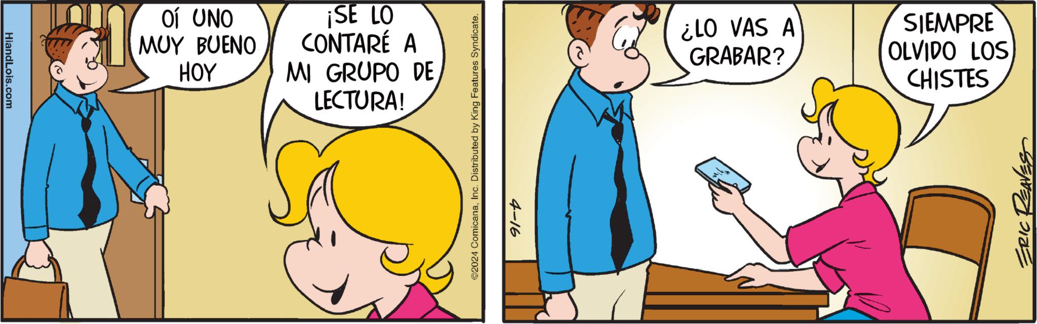 People OCR: HiandLois.com OÍ UNO MUY BUENO HOY ¡SE LO CONTARÉ A MI GRUPO DE LECTURA! ©2024 ComicanaInc. Distributed by King Features Syndicate. 4-16 ¿LO VAS A GRABAR? SIEMPRE OLVIDO LOS CHISTES ERIC REAVES HiandLois.com OÍ UNO MUY BUENO HOY ¡ SE LO CONTARÉ A MI GRUPO DE LECTURA ! © 2024 ComicanaInc. Distributed by King Features Syndicate . 4-16 ¿ LO VAS A GRABAR ? SIEMPRE OLVIDO LOS CHISTES ERIC REAVES