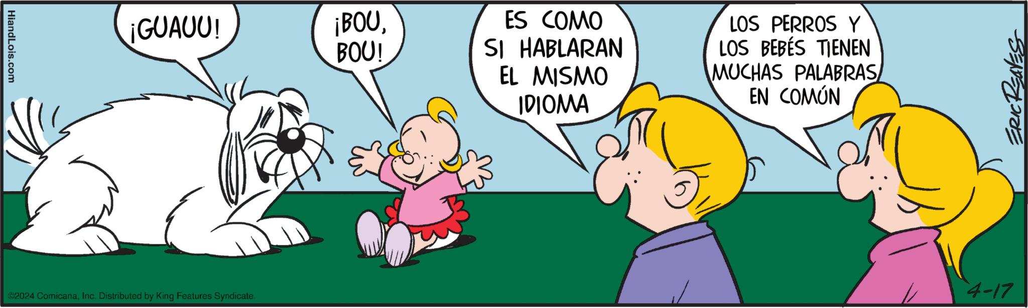Happy OCR: HiandLois.com ¡GUAUU! ¡BOUBOU! ©2024 ComicanaInc. Distributed by King Features Syndicate. ES COMO SI HABLARAN EL MISMO IDIOMA LOS PERROS Y LOS BEBÉS TIENEN MUCHAS PALABRAS EN COMÚN ERIC REAVES 4-17 HiandLois.com ¡ GUAUU ! ¡ BOUBOU ! © 2024 ComicanaInc. Distributed by King Features Syndicate . ES COMO SI HABLARAN EL MISMO IDIOMA LOS PERROS Y LOS BEBÉS TIENEN MUCHAS PALABRAS EN COMÚN ERIC REAVES 4-17