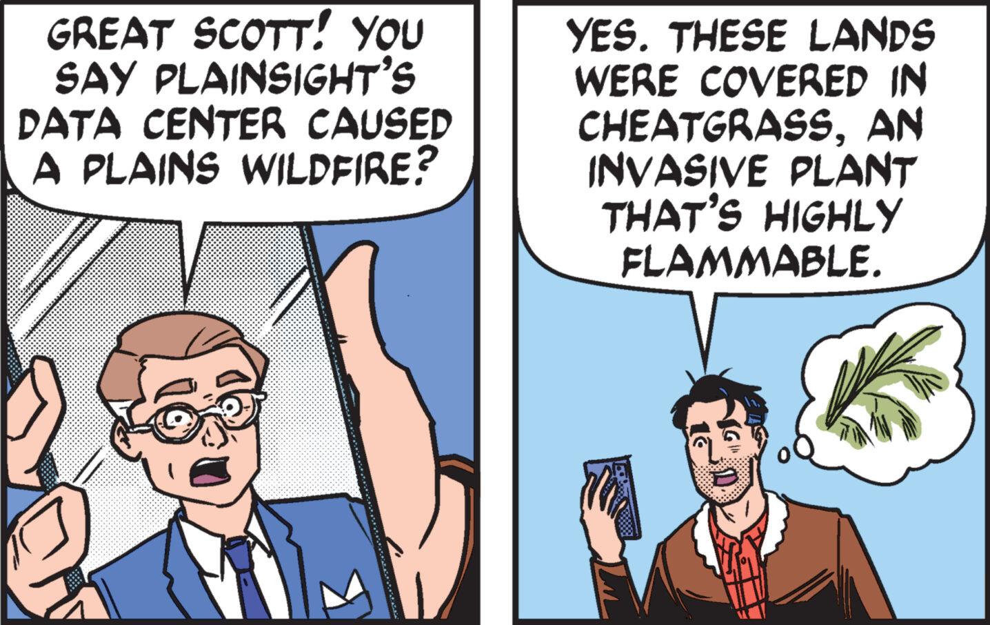 Line OCR: GREAT SCOTT! YOU SAY PLAINSIGHT'S DATA CENTER CAUSED A PLAINS WILDFIRE? YES. THESE LANDS WERE COVERED IN CHEATGRASSAN INVASIVE PLANT THAT'S HIGHLY FLAMMABLE. GREAT SCOTT ! YOU SAY PLAINSIGHT'S DATA CENTER CAUSED A PLAINS WILDFIRE ? YES . THESE LANDS WERE COVERED IN CHEATGRASSAN INVASIVE PLANT THAT'S HIGHLY FLAMMABLE .