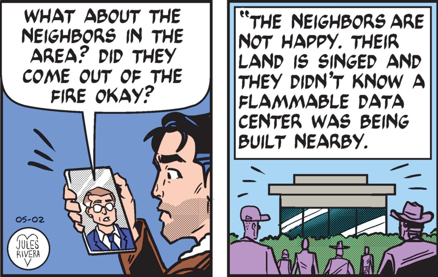 Fiction OCR: WHAT ABOUT THE NEIGHBORS IN THE AREA? DID THEY COME OUT OF THE FIRE OKAY? /// "THE NEIGHBORS ARE NOT HAPPY. THEIR LAND IS SINGED AND THEY DIDN'T KNOW A FLAMMABLE DATA CENTER WAS BEING BUILT NEARBY. 05-02 JULES RIVERA ? WHAT ABOUT THE NEIGHBORS IN THE AREA ? DID THEY COME OUT OF THE FIRE OKAY ? /// " THE NEIGHBORS ARE NOT HAPPY . THEIR LAND IS SINGED AND THEY DIDN'T KNOW A FLAMMABLE DATA CENTER WAS BEING BUILT NEARBY . 05-02 JULES RIVERA ?