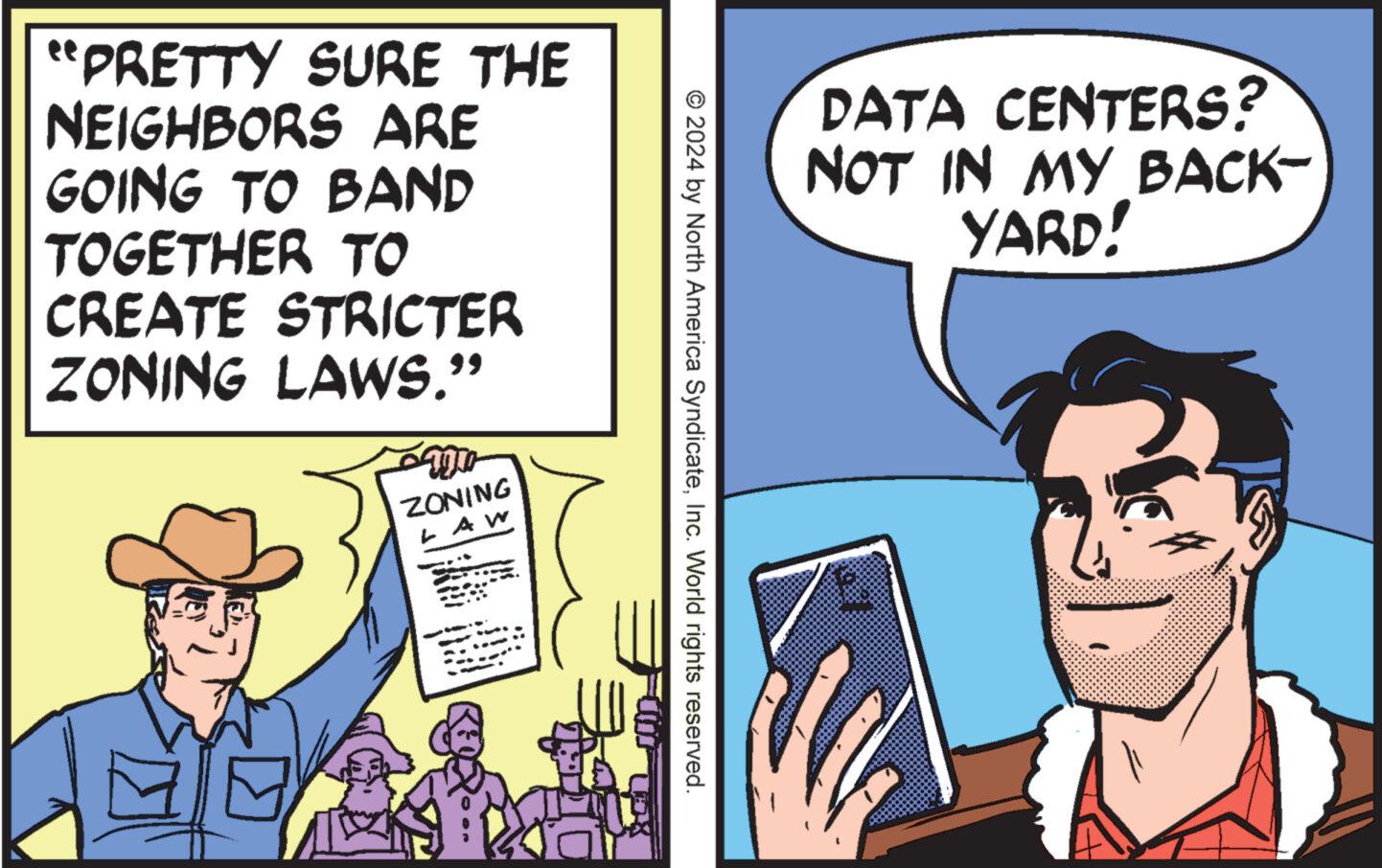 Conversation OCR: "PRETTY SURE THE NEIGHBORS ARE GOING TO BAND TOGETHER TO CREATE STRICTER ZONING LAWS." ZONING AW E © 2024 by North America SyndicateInc. World rights reserved. DATA CENTERS? NOT IN MY BACK- YARD! " PRETTY SURE THE NEIGHBORS ARE GOING TO BAND TOGETHER TO CREATE STRICTER ZONING LAWS . " ZONING AW E © 2024 by North America SyndicateInc. World rights reserved . DATA CENTERS ? NOT IN MY BACK- YARD !
