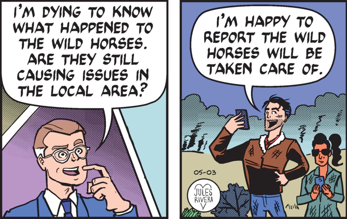 Mammal OCR: I'M DYING TO KNOW WHAT HAPPENED TO THE WILD HORSES. ARE THEY STILL CAUSING ISSUES IN THE LOCAL AREA? I'M HAPPY TO REPORT THE WILD HORSES WILL BE TAKEN CARE OF. 05-03 JULES RIVERA CILV I'M DYING TO KNOW WHAT HAPPENED TO THE WILD HORSES . ARE THEY STILL CAUSING ISSUES IN THE LOCAL AREA ? I'M HAPPY TO REPORT THE WILD HORSES WILL BE TAKEN CARE OF . 05-03 JULES RIVERA CILV