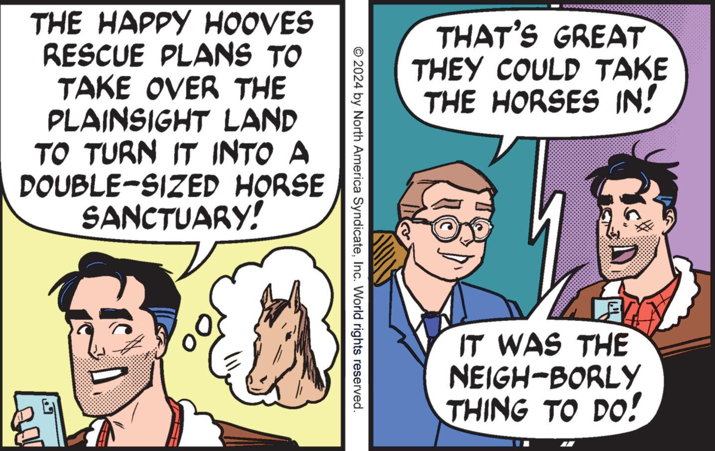 Jaw OCR: THAT'S GREAT THEY COULD TAKE THE HORSES IN! © 2024 by North America SyndicateInc. World rights reserved. THE HAPPY HOOVES RESCUE PLANS TO TAKE OVER THE PLAINSIGHT LAND TO TURN IT INTO A DOUBLE-SIZED HORSE SANCTUARY! ? IT WAS THE NEIGH-BORLY THING TO DO! THAT'S GREAT THEY COULD TAKE THE HORSES IN ! © 2024 by North America SyndicateInc. World rights reserved . THE HAPPY HOOVES RESCUE PLANS TO TAKE OVER THE PLAINSIGHT LAND TO TURN IT INTO A DOUBLE - SIZED HORSE SANCTUARY ! ? IT WAS THE NEIGH - BORLY THING TO DO !