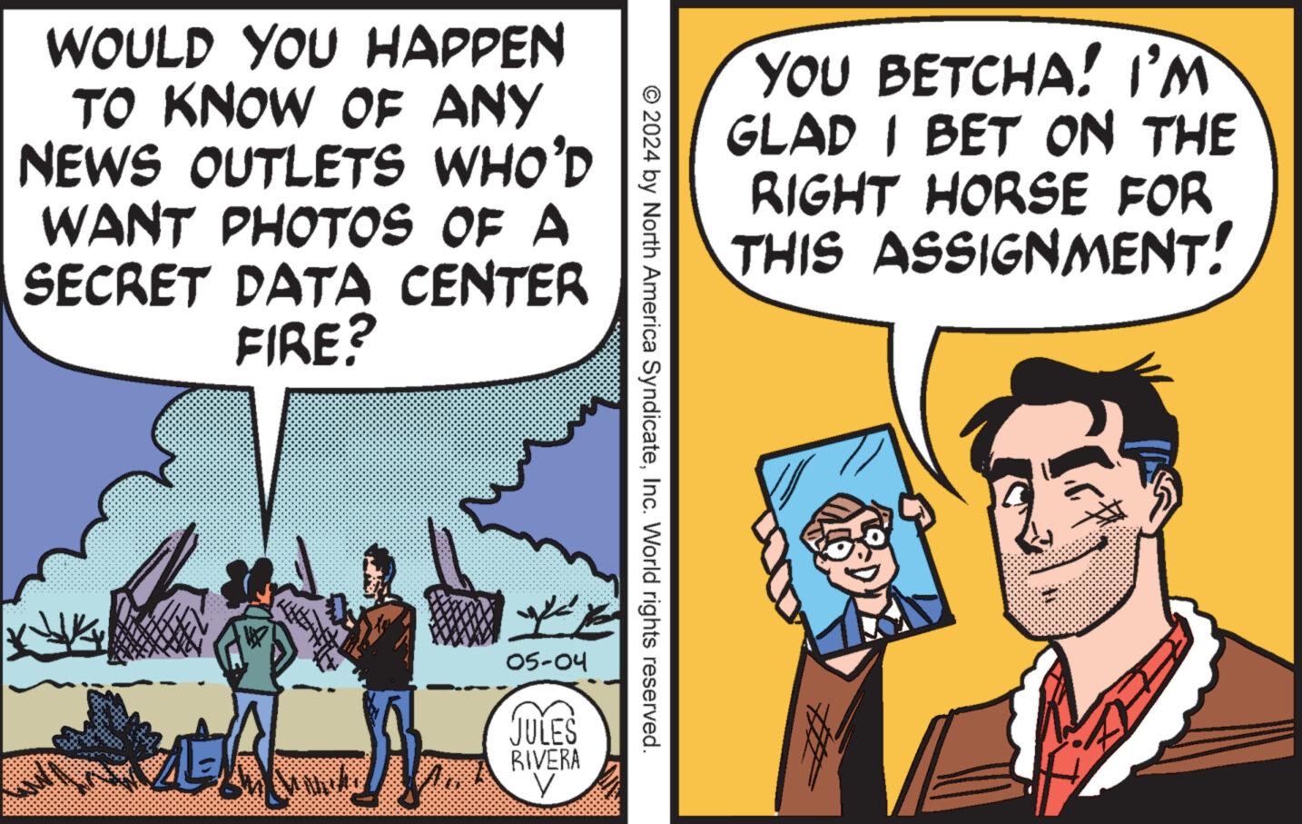 Humour OCR: WOULD YOU HAPPEN TO KNOW OF ANY NEWS OUTLETS WHO'D WANT PHOTOS OF A SECRET DATA CENTER FIRE? YOU BETCHA! I'M GLAD I BET ON THE RIGHT HORSE FOR THIS ASSIGNMENT! © 2024 by North America SyndicateInc. World rights reserved. E 05-04 JULES RIVERA ? WOULD YOU HAPPEN TO KNOW OF ANY NEWS OUTLETS WHO'D WANT PHOTOS OF A SECRET DATA CENTER FIRE ? YOU BETCHA ! I'M GLAD I BET ON THE RIGHT HORSE FOR THIS ASSIGNMENT ! © 2024 by North America SyndicateInc. World rights reserved . E 05-04 JULES RIVERA ?