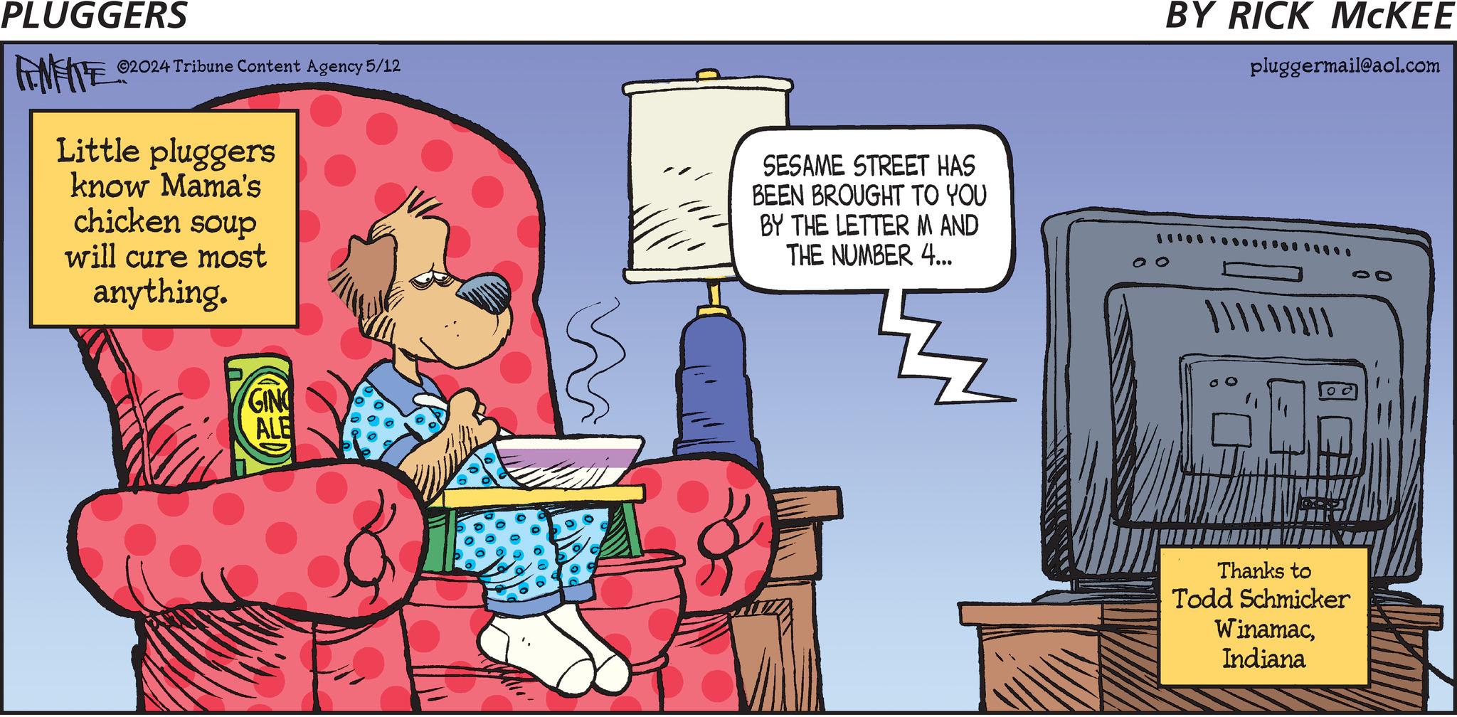 Comics OCR: PLUGGERS FINITE ©2024 Tribune Content Agency 5/12 Little pluggers know Mama's chicken soup will cure most anything. GIN ALE SESAME STREET HAS BEEN BROUGHT TO YOU BY THE LETTER M AND THE NUMBER 4... BY RICK MCKEE pluggermail@aol.com ??? 10 Thanks to Todd Schmicker WinamacIndiana PLUGGERS FINITE © 2024 Tribune Content Agency 5/12 Little pluggers know Mama's chicken soup will cure most anything . GIN ALE SESAME STREET HAS BEEN BROUGHT TO YOU BY THE LETTER M AND THE NUMBER 4 ... BY RICK MCKEE pluggermail@aol.com ??? 10 Thanks to Todd Schmicker Winamac