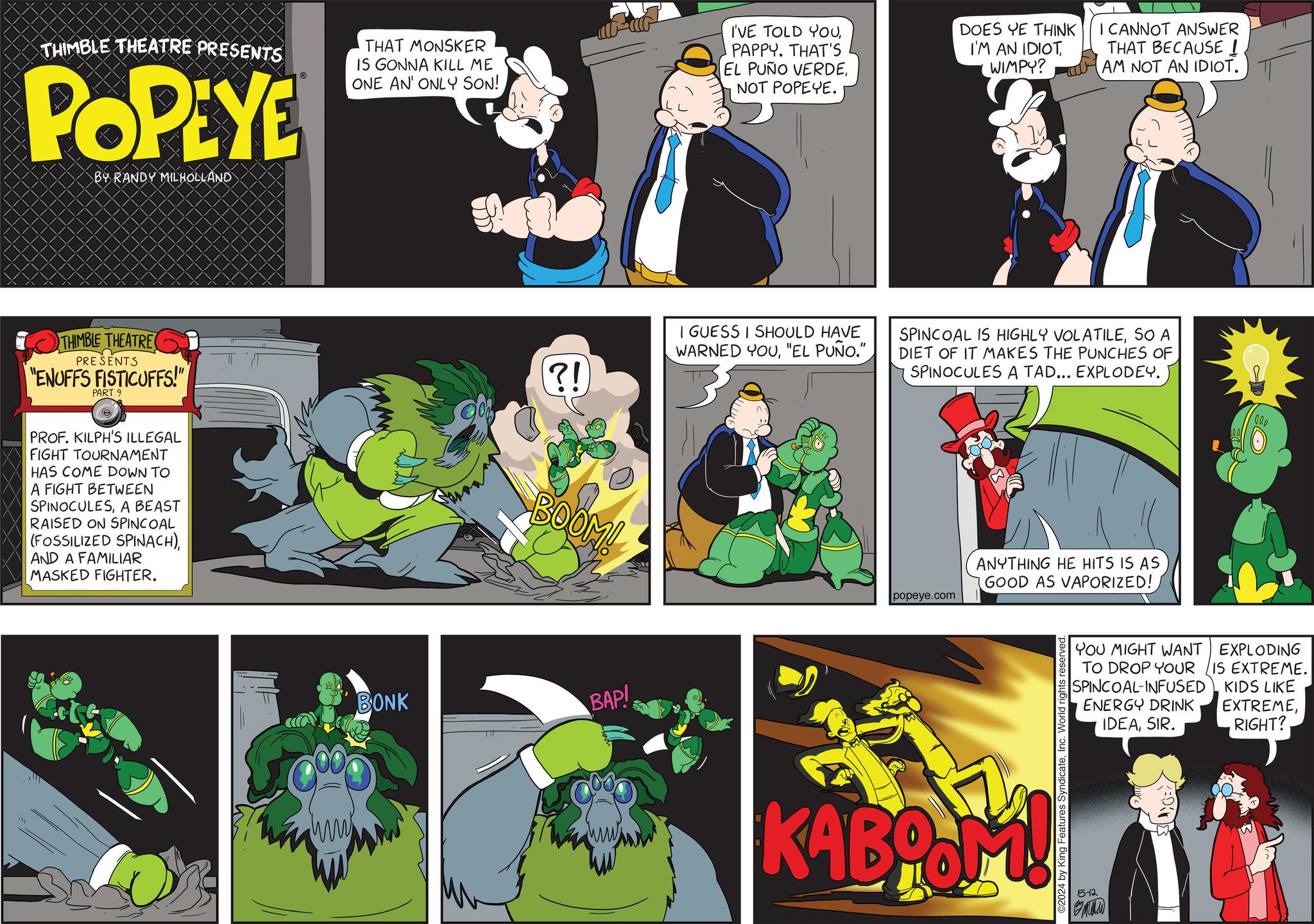 Fiction OCR: THIMBLE THEATRE PRESENTS POPEYE BY RANDY MILHOLLAND THAT MONSKER IS GONNA KILL ME ONE AN' ONLY SON! I'VE TOLD YOUPAPPY. THAT'S EL PUÑO VERDENOT POPEYE. DOES YE THINK I'M AN IDIOT WIMPY? I CANNOT ANSWER THAT BECAUSE ! AM NOT AN IDIOT. THIMBLE THEATRE PRESENTS "ENUFFS FISTICUFFS!" PART 9 PROF. KILPH'S ILLEGAL FIGHT TOURNAMENT HAS COME DOWN TO A FIGHT BETWEEN SPINOCULESA BEAST RAISED ON SPINCOAL (FOSSILIZED SPINACH)AND A FAMILIAR MASKED FIGHTER. (?!) BOOM! BONK BAP! I GUESS I SHOULD HAVE WARNED YOU"EL PUÑO." SPINCOAL IS HIGHLY VOLATILESO A DIET OF IT MAKES THE PUNCHES OF SPINOCULES A TAD... EXPLODEY. popeye.com ANYTHING HE HITS IS AS GOOD AS VAPORIZED! KABOOM! ©2024 by King Features SyndicateInc. World rights reserved 000 YOU MIGHT WANT EXPLODING TO DROP YOUR IS EXTREME. KIDS LIKE EXTREMERIGHT? SPINCOAL-INFUSED ENERGY DRINK IDEASIR. 5-12 THIMBLE THEATRE PRESENTS POPEYE BY RANDY MILHOLLAND THAT MONSKER IS GONNA KILL ME ONE AN ' ONLY SON ! I'VE TOLD YOUPAPPY . THAT'S EL PUÑO VERDENOT POPEYE . DOES YE THINK I'M AN IDIOT WIMPY ? I CANNOT ANSWER THAT BECAUSE ! AM NOT AN IDIOT . THIMBLE THEATRE PRESENTS " ENUFFS FISTICUFFS ! " PART 9 PROF . KILPH'S ILLEGAL FIGHT TOURNAMENT HAS COME DOWN TO A FIGHT BETWEEN SPINOCULESA BEAST RAISED ON SPINCOAL ( FOSSILIZED SPINACH )AND A FAMILIAR MASKED FIGHTER . ( ? ! ) BOOM ! BONK BAP ! I GUESS I SHOULD HAVE WARNED YOU" EL PUÑO . " SPINCOAL IS HIGHLY VOLATILESO A DIET OF IT MAKES THE PUNCHES OF SPINOCULES A TAD ... EXPLODEY . popeye.com ANYTHING HE HITS IS AS GOOD AS VAPORIZED ! KABOOM ! © 2024 by King Features SyndicateInc. World rights reserved 000 YOU MIGHT WANT EXPLODING TO DROP YOUR IS EXTREME . KIDS LIKE EXTREMERIGHT ? SPINCOAL - INFUSED ENERGY DRINK IDEASIR . 5-12