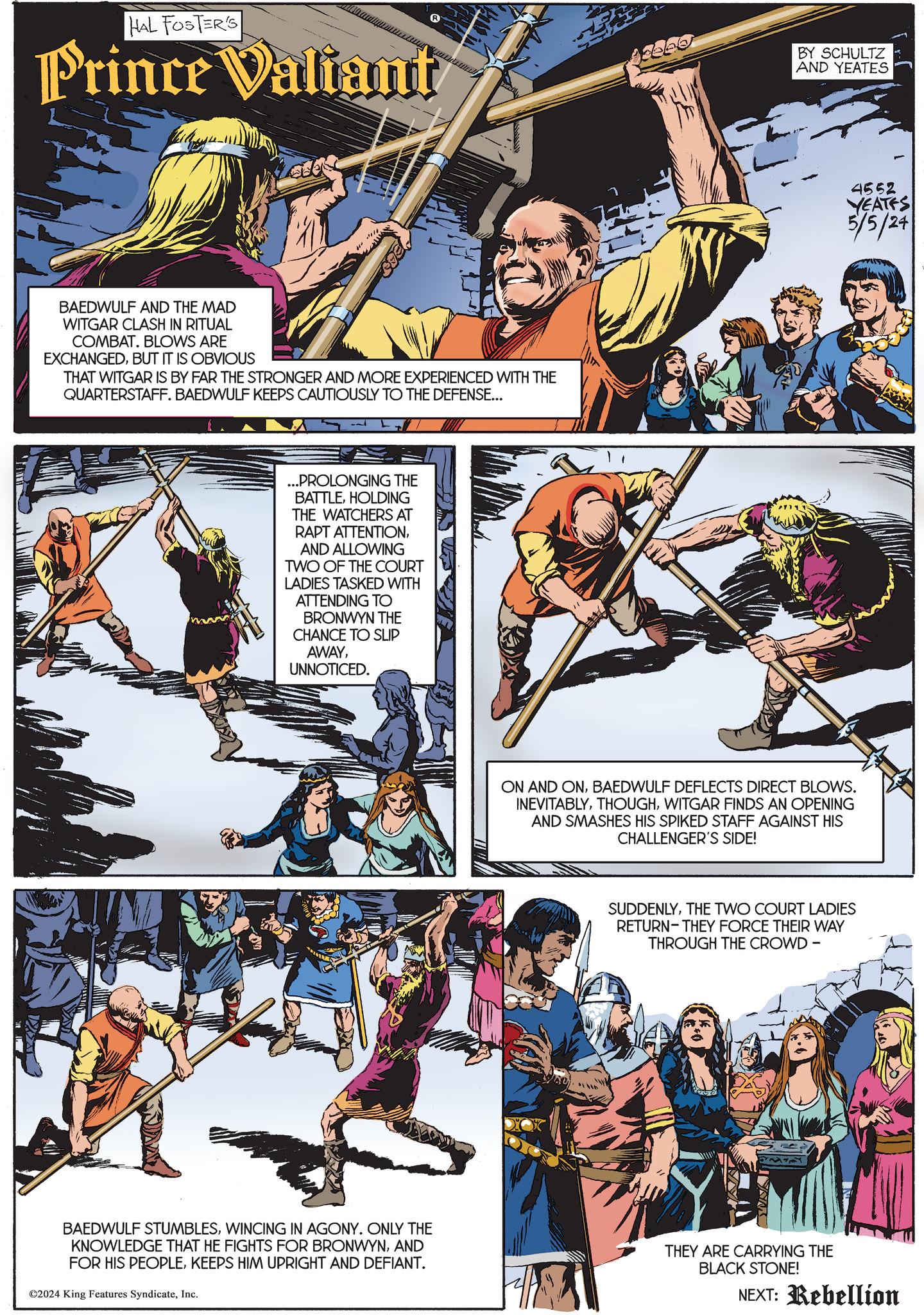 Font OCR: HAL FOSTER'S Prince Valiant BY SCHULTZ AND YEATES BAEDWULF AND THE MAD WITGAR CLASH IN RITUAL COMBAT. BLOWS ARE EXCHANGEDBUT IT IS OBVIOUS THAT WITGAR IS BY FAR THE STRONGER AND MORE EXPERIENCED WITH THE QUARTERSTAFF. BAEDWULF KEEPS CAUTIOUSLY TO THE DEFENSE... ...PROLONGING THE BATTLEHOLDING THE WATCHERS AT RAPT ATTENTIONAND ALLOWING TWO OF THE COURT LADIES TASKED WITH ATTENDING TO BRONWYN THE CHANCE TO SLIP AWAYUNNOTICED. 4552 YEATES 5/5/24 ON AND ONBAEDWULF DEFLECTS DIRECT BLOWS. INEVITABLYWITGAR FINDS AN OPENING AND SMASHES HIS SPIKED STAFF AGAINST HIS CHALLENGER'S SIDE! SUDDENLYTHE TWO COURT LADIES RETURN-THEY FORCE THEIR WAY THROUGH THE CROWD - BAEDWULF STUMBLESWINCING IN AGONY. ONLY THE KNOWLEDGE THAT HE FIGHTS FOR BRONWYNAND FOR HIS PEOPLEKEEPS HIM UPRIGHT AND DEFIANT. ©2024 King Features SyndicateInc. THEY ARE CARRYING THE BLACK STONE! NEXT: Rebellion HAL FOSTER'S Prince Valiant BY SCHULTZ AND YEATES BAEDWULF AND THE MAD WITGAR CLASH IN RITUAL COMBAT . BLOWS ARE EXCHANGEDBUT IT IS OBVIOUS THAT WITGAR IS BY FAR THE STRONGER AND MORE EXPERIENCED WITH THE QUARTERSTAFF . BAEDWULF KEEPS CAUTIOUSLY TO THE DEFENSE ... ... PROLONGING THE BATTLEHOLDING THE WATCHERS AT RAPT ATTENTIONAND ALLOWING TWO OF THE COURT LADIES TASKED WITH ATTENDING TO BRONWYN THE CHANCE TO SLIP AWAYUNNOTICED . 4552 YEATES 5/5/24 ON AND ONBAEDWULF DEFLECTS DIRECT BLOWS . INEVITABLYWITGAR FINDS AN OPENING AND SMASHES HIS SPIKED STAFF AGAINST HIS CHALLENGER'S SIDE ! SUDDENLYTHE TWO COURT LADIES RETURN - THEY FORCE THEIR WAY THROUGH THE CROWD - BAEDWULF STUMBLESWINCING IN AGONY . ONLY THE KNOWLEDGE THAT HE FIGHTS FOR BRONWYNAND FOR HIS PEOPLEKEEPS HIM UPRIGHT AND DEFIANT . © 2024 King Features SyndicateInc. THEY ARE CARRYING THE BLACK STONE ! NEXT : Rebellion