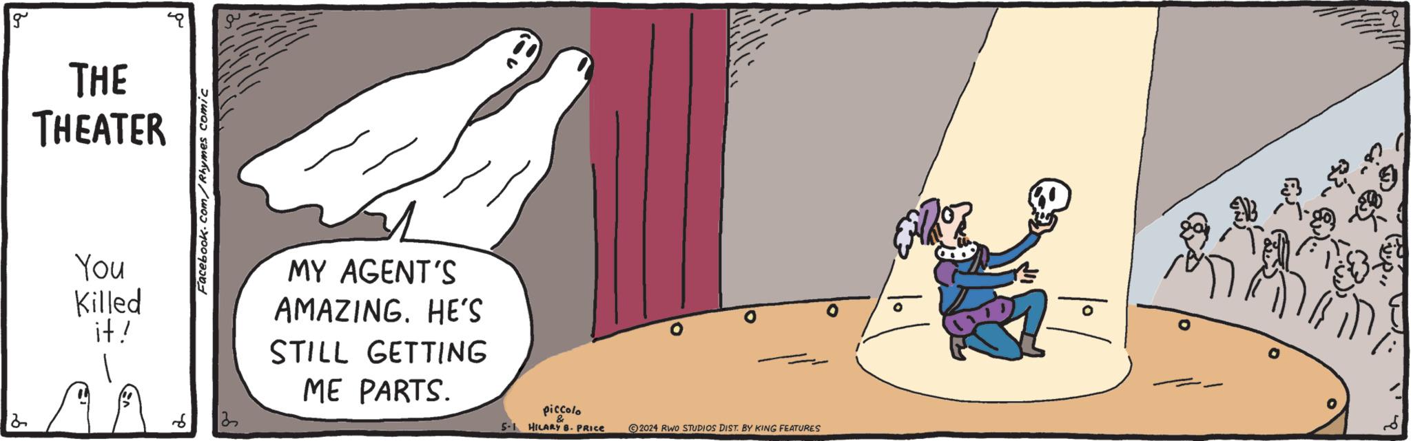 Happy OCR: 2 g THE THEATER You Killed it! Facebook.com/Rhymes comic 3 MY AGENT'S AMAZING. HE'S STILL GETTING ME PARTS. piccolo & 5-1 HILARY B. PRICE 2024 RWO STUDIOS DIST. BY KING FEATURES 2 g THE THEATER You Killed it ! Facebook.com/Rhymes comic 3 MY AGENT'S AMAZING . HE'S STILL GETTING ME PARTS . piccolo & 5-1 HILARY B. PRICE 2024 RWO STUDIOS DIST . BY KING FEATURES