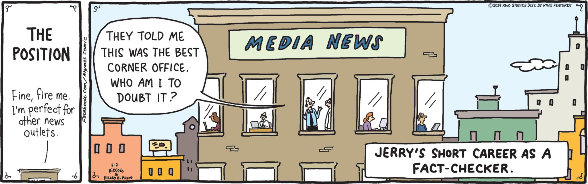 Art OCR: g ?? THEY TOLD ME THIS WAS THE BEST MEDIA NEWS CORNER OFFICE. THE POSITION Finefire me. I'm perfect for other news outlets. Facebook.com/Rhymes comic ??? WHO AM I TO DOUBT IT? ? 5-2 piccolo 6 3 & 0 0 Q HILARY B.PRICE © 2024 RWO STUDIOS DIST. BY KING FEATURES Q Q Q ? ??? JERRY'S SHORT CAREER AS A FACT-CHECKER. g ?? THEY TOLD ME THIS WAS THE BEST MEDIA NEWS CORNER OFFICE . THE POSITION Finefire me . I'm perfect for other news outlets . Facebook.com/Rhymes comic ??? WHO AM I TO DOUBT IT ? ? 5-2 piccolo 6 3 & 0 0 Q HILARY B.PRICE © 2024 RWO STUDIOS DIST . BY KING FEATURES Q Q Q ? ??? JERRY'S SHORT CAREER AS A FACT - CHECKER .
