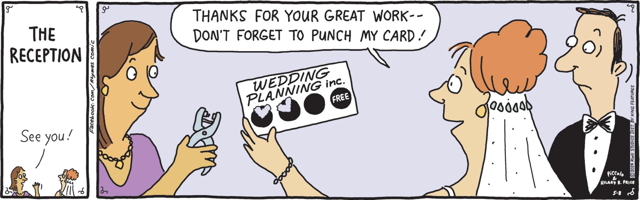 Mammal OCR: g THE RECEPTION See you! you! ? Facebook.com/Rhymes comic ?? THANKS FOR YOUR GREAT WORK-- DON'T FORGET TO PUNCH MY CARD! DM WEDDING PLANNING inc. FREE ?? 200000 Piccolo & HILARY B. PRICE 5-86 2024 RWO STUDIOS DIST. BY KING FEATURES Q g THE RECEPTION See you ! you ! ? Facebook.com/Rhymes comic ?? THANKS FOR YOUR GREAT WORK-- DON'T FORGET TO PUNCH MY CARD ! DM WEDDING PLANNING inc . FREE ?? 200000 Piccolo & HILARY B. PRICE 5-86 2024 RWO STUDIOS DIST . BY KING FEATURES Q