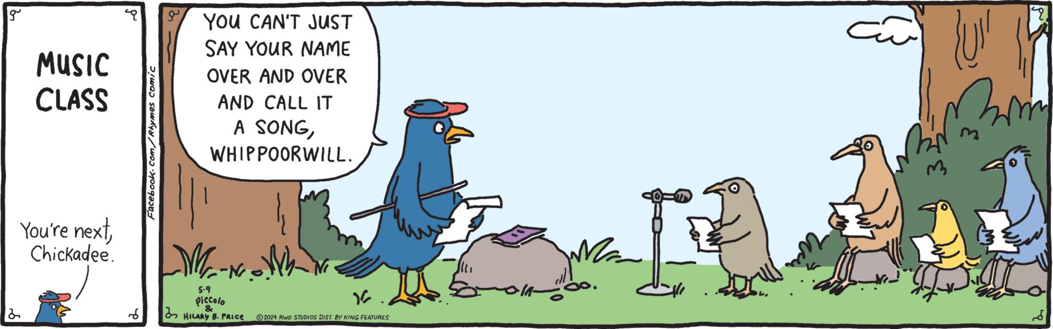 Illustration OCR: 2 g MUSIC CLASS You're nextChickadee. Facebook.com/Rhymes comic YOU CAN'T JUST SAY YOUR NAME OVER AND OVER AND CALL IT A SONGWHIPPOORWILL. 6 5.9 piccolo HILARY B. PRICE 1 2024 RWO STUDIOS DIST. BY KING FEATURES 2 g MUSIC CLASS You're nextChickadee . Facebook.com/Rhymes comic YOU CAN'T JUST SAY YOUR NAME OVER AND OVER AND CALL IT A SONGWHIPPOORWILL . 6 5.9 piccolo HILARY B. PRICE 1 2024 RWO STUDIOS DIST . BY KING FEATURES