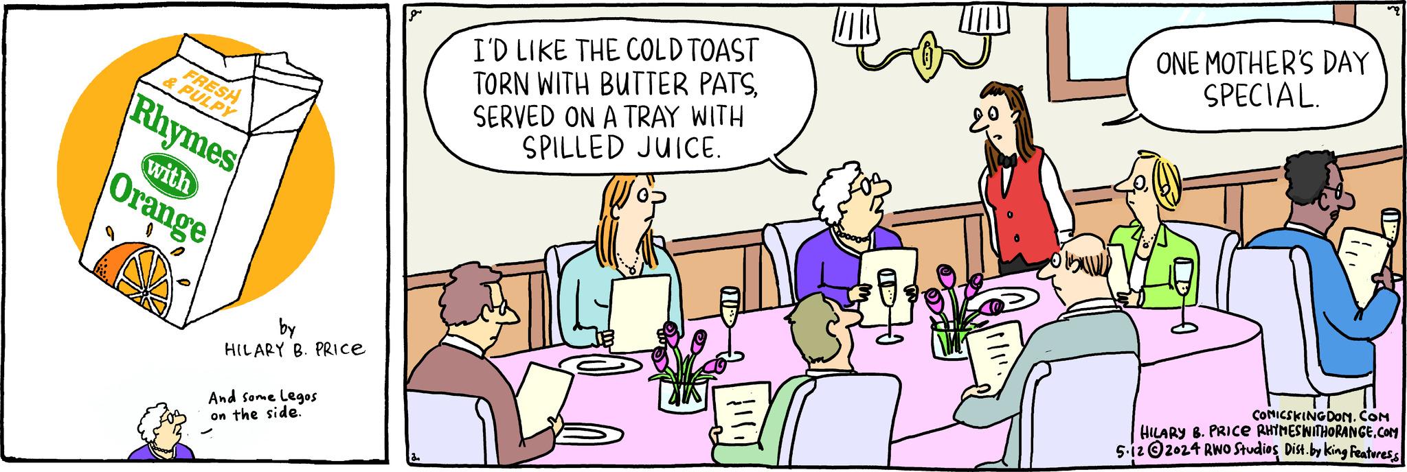 Art OCR: FRESH & PULPY Rhymes with Orange by HILARY B. PRICE And some Legos on the side. gr I'D LIKE THE COLD TOAST TORN WITH BUTTER PATSSERVED ON A TRAY WITH SPILLED JUICE. ONE MOTHER'S DAY SPECIAL. COMICSKINGDOM.COM HILARY B. PRICE RHYMESWITHORANGE.COM 5.122024 RWO Studios Dist. by King Features FRESH & PULPY Rhymes with Orange by HILARY B. PRICE And some Legos on the side . gr I'D LIKE THE COLD TOAST TORN WITH BUTTER PATSSERVED ON A TRAY WITH SPILLED JUICE . ONE MOTHER'S DAY SPECIAL . COMICSKINGDOM.COM HILARY B. PRICE RHYMESWITHORANGE.COM 5.122024 RWO Studios Dist . by King Features