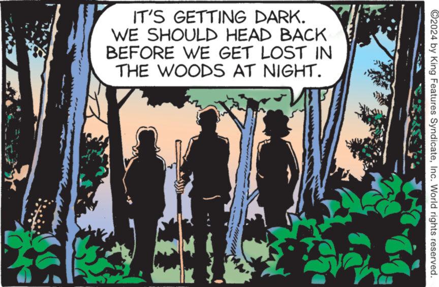 Adaptation OCR: IT'S GETTING DARK. WE SHOULD HEAD BACK BEFORE WE GET LOST IN THE WOODS AT NIGHT. ©2024 by King Features SyndicateInc. World rights reserved. IT'S GETTING DARK . WE SHOULD HEAD BACK BEFORE WE GET LOST IN THE WOODS AT NIGHT . © 2024 by King Features SyndicateInc. World rights reserved .