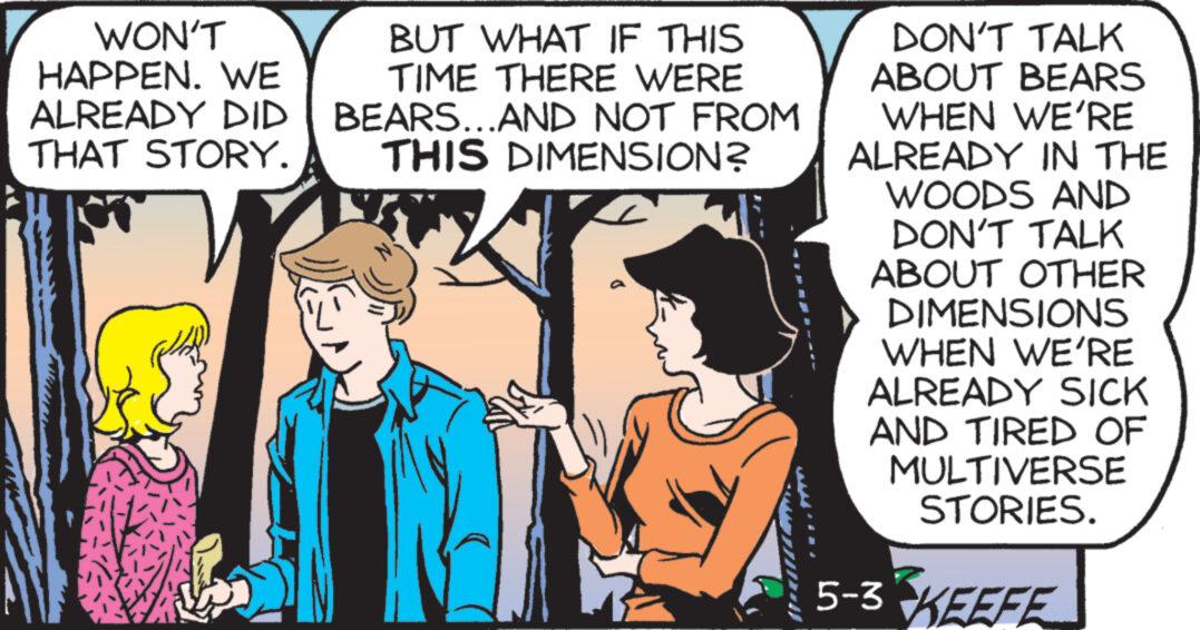 Comic book OCR: WON'T HAPPEN. WE ALREADY DID THAT STORY. BUT WHAT IF THIS TIME THERE WERE BEARS...AND NOT FROM THIS DIMENSION? DON'T TALK ABOUT BEARS WHEN WE'RE ALREADY IN THE WOODS AND DON'T TALK ABOUT OTHER DIMENSIONS WHEN WE'RE ALREADY SICK AND TIRED OF MULTIVERSE STORIES. 5-3 KEEFE WON'T HAPPEN . WE ALREADY DID THAT STORY . BUT WHAT IF THIS TIME THERE WERE BEARS ... AND NOT FROM THIS DIMENSION ? DON'T TALK ABOUT BEARS WHEN WE'RE ALREADY IN THE WOODS AND DON'T TALK ABOUT OTHER DIMENSIONS WHEN WE'RE ALREADY SICK AND TIRED OF MULTIVERSE STORIES . 5-3 KEEFE