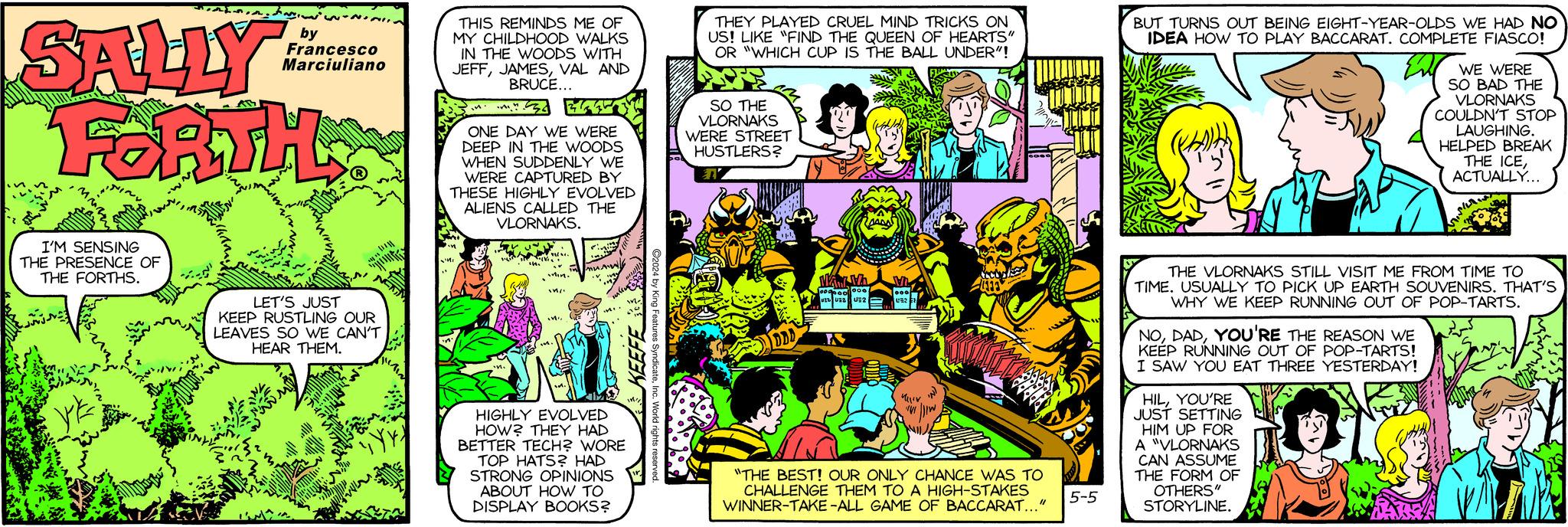 Comics OCR: SALLY by Francesco Marciuliano F&RTH THIS REMINDS ME OF MY CHILDHOOD WALKS IN THE WOODS WITH JEFFVAL AND BRUCE... ONE DAY WE WERE DEEP IN THE WOODS WHEN SUDDENLY WE WERE CAPTURED BY THESE HIGHLY EVOLVED ALIENS CALLED THE VLORNAKS. THEY PLAYED CRUEL MIND TRICKS ON US! LIKE "FIND THE QUEEN OF HEARTS" OR "WHICH CUP IS THE BALL UNDER"! SO THE VLORNAKS WERE STREET HUSTLERS? BUT TURNS OUT BEING EIGHT-YEAR-OLDS WE HAD NO IDEA HOW TO PLAY BACCARAT. COMPLETE FIASCO! WE WERE SO BAD THE VLORNAKS COULDN'T STOP LAUGHING. HELPED BREAK THE ICEACTUALLY... I'M SENSING THE PRESENCE OF THE FORTHS. LET'S JUST KEEP RUSTLING OUR LEAVES SO WE CAN'T HEAR THEM. Min. HIGHLY EVOLVED HOW? THEY HAD BETTER TECH? WORE TOP HATS? HAD STRONG OPINIONS ABOUT HOW TO DISPLAY BOOKS? m- KEEF C2024 by King Features SyndicateInc. World ri Now Wh 1000000 000 4333 WE UZ U2 U32 1 "THE BEST! OUR ONLY CHANCE WAS TO CHALLENGE THEM TO A HIGH-STAKES WINNER-TAKE-ALL GAME OF BACCARAT..." 5-5 THE VLORNAKS STILL VISIT ME FROM TIME TO TIME. USUALLY TO PICK UP EARTH SOUVENIRS. THAT'S WHY WE KEEP RUNNING OUT OF POP-TARTS. NOYOU'RE THE REASON WE KEEP RUNNING OUT OF POP-TARTS! I SAW YOU EAT THREE YESTERDAY! HILYOU'RE JUST SETTING HIM UP FOR A "VLORNAKS CAN ASSUME THE FORM OF OTHERS" STORYLINE. SALLY by Francesco Marciuliano F & RTH THIS REMINDS ME OF MY CHILDHOOD WALKS IN THE WOODS WITH JEFFVAL AND BRUCE ... ONE DAY WE WERE DEEP IN THE WOODS WHEN SUDDENLY WE WERE CAPTURED BY THESE HIGHLY EVOLVED ALIENS CALLED THE VLORNAKS . THEY PLAYED CRUEL MIND TRICKS ON US ! LIKE " FIND THE QUEEN OF HEARTS " OR " WHICH CUP IS THE BALL UNDER " ! SO THE VLORNAKS WERE STREET HUSTLERS ? BUT TURNS OUT BEING EIGHT - YEAR - OLDS WE HAD NO IDEA HOW TO PLAY BACCARAT . COMPLETE FIASCO ! WE WERE SO BAD THE VLORNAKS COULDN'T STOP LAUGHING . HELPED BREAK THE ICEACTUALLY ... I'M SENSING THE PRESENCE OF THE FORTHS . LET'S JUST KEEP RUSTLING OUR LEAVES SO WE CAN'T HEAR THEM . Min . HIGHLY EVOLVED HOW ? THEY HAD BETTER TECH ? WORE TOP HATS ? HAD STRONG OPINIONS ABOUT HOW TO DISPLAY BOOKS ? m- KEEF C2024 by King Features SyndicateInc. World ri Now Wh 1000000 000 4333 WE UZ U2 U32 1 " THE BEST ! OUR ONLY CHANCE WAS TO CHALLENGE THEM TO A HIGH - STAKES WINNER - TAKE - ALL GAME OF BACCARAT ... " 5-5 THE VLORNAKS STILL VISIT ME FROM TIME TO TIME . USUALLY TO PICK UP EARTH SOUVENIRS . THAT'S WHY WE KEEP RUNNING OUT OF POP - TARTS . NOYOU'RE THE REASON WE KEEP RUNNING OUT OF POP - TARTS ! I SAW YOU EAT THREE YESTERDAY ! HILYOU'RE JUST SETTING HIM UP FOR A " VLORNAKS CAN ASSUME THE FORM OF OTHERS " STORYLINE .