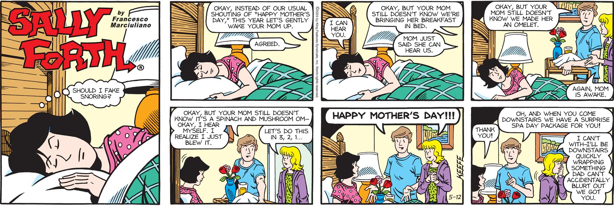 Mammal OCR: SALLY by Francesco Marciuliano OKAYINSTEAD OF OUR USUAL SHOUTING OF "HAPPY MOTHER'S DAY" THIS YEAR LET'S GENTLY WAKE YOUR MOM UP. FORTH SHOULD I FAKE SNORING? AGREED. ures SyndicateInc. World i I CAN HEAR YOU. OKAYBUT YOUR MOM STILL DOESN'T KNOW WE'RE BRINGING HER BREAKFAST IN BED. MOM JUST SAID SHE CAN HEAR US. OKAYBUT YOUR MOM STILL DOESN'T KNOW WE MADE HER AN OMELET. AGAINMOM IS AWAKE. OKAYBUT YOUR MOM STILL DOESN'T KNOW IT'S A SPINACH AND MUSHROOM OM- OKAYI HEAR MYSELF. I REALIZE I JUST BLEW IT. LET'S DO THIS IN 31... HAPPY MOTHER'S DAY!!! KEEFE 5-12 THANK YOU! OHAND WHEN YOU COME DOWNSTAIRS WE HAVE A SURPRISE SPA DAY PACKAGE FOR YOU! I CAN'T WITH-I'LL BE DOWNSTAIRS QUICKLY WRAPPING SOMETHING DAD CAN'T ACCIDENTALLY BLURT OUT WE GOT YOU. SALLY by Francesco Marciuliano OKAYINSTEAD OF OUR USUAL SHOUTING OF " HAPPY MOTHER'S DAY " THIS YEAR LET'S GENTLY WAKE YOUR MOM UP . FORTH SHOULD I FAKE SNORING ? AGREED . ures SyndicateInc. World i I CAN HEAR YOU . OKAYBUT YOUR MOM STILL DOESN'T KNOW WE'RE BRINGING HER BREAKFAST IN BED . MOM JUST SAID SHE CAN HEAR US . OKAYBUT YOUR MOM STILL DOESN'T KNOW WE MADE HER AN OMELET . AGAINMOM IS AWAKE . OKAYBUT YOUR MOM STILL DOESN'T KNOW IT'S A SPINACH AND MUSHROOM OM- OKAYI HEAR MYSELF . I REALIZE I JUST BLEW IT . LET'S DO THIS IN 31 ... HAPPY MOTHER'S DAY !!! KEEFE 5-12 THANK YOU ! OHAND WHEN YOU COME DOWNSTAIRS WE HAVE A SURPRISE SPA DAY PACKAGE FOR YOU ! I CAN'T WITH - I'LL BE DOWNSTAIRS QUICKLY WRAPPING SOMETHING DAD CAN'T ACCIDENTALLY BLURT OUT WE GOT YOU .