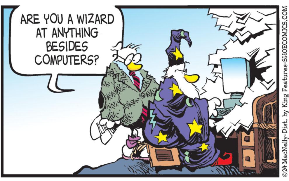 Humour OCR: We ARE YOU A WIZARD AT ANYTHING BESIDES COMPUTERS? ?24 MacNelly-Dist. by King Features-SHOECOMICS.COM We ARE YOU A WIZARD AT ANYTHING BESIDES COMPUTERS ? ?24 MacNelly - Dist . by King Features-SHOECOMICS.COM