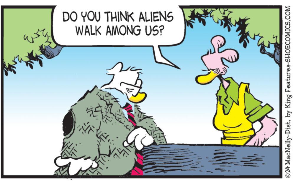 Conversation OCR: DO YOU THINK ALIENS WALK AMONG US? ©24 MacNelly-Dist. by King Features-SHOECOMICS.COM DO YOU THINK ALIENS WALK AMONG US ? © 24 MacNelly - Dist . by King Features-SHOECOMICS.COM
