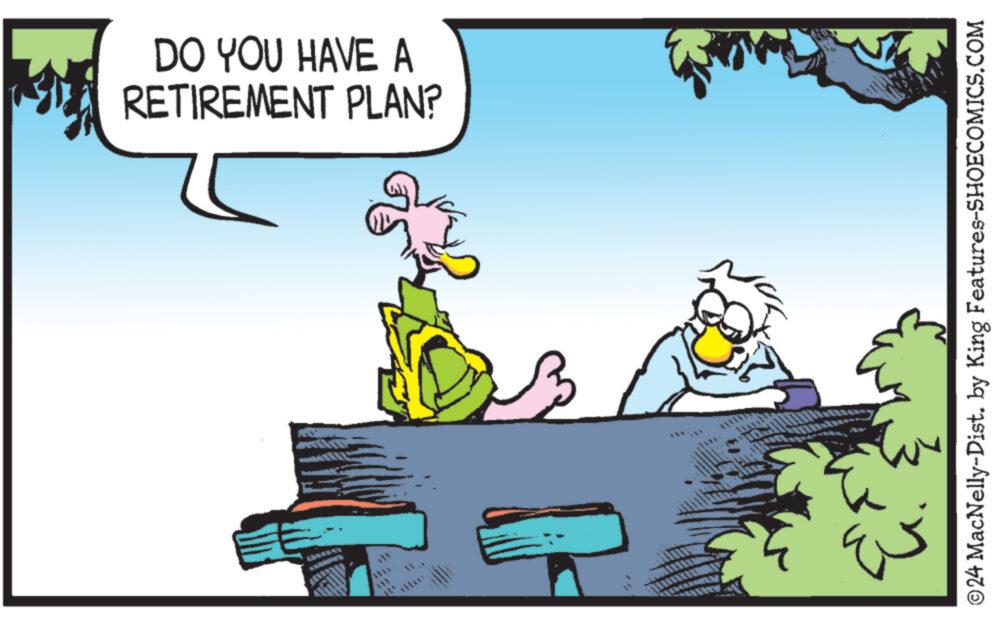 Illustration OCR: DO YOU HAVE A RETIREMENT PLAN? ???? ???? ©24 MacNelly-Dist. by King Features-SHOECOMICS.COM DO YOU HAVE A RETIREMENT PLAN ? ???? ???? © 24 MacNelly - Dist . by King Features-SHOECOMICS.COM